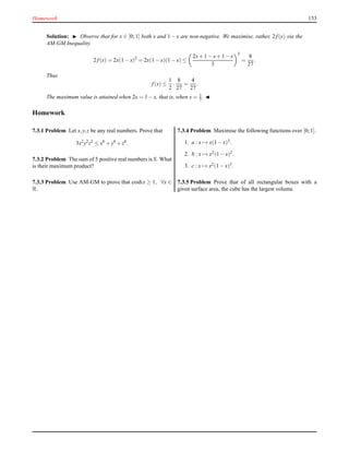 Homework 133
Solution: ◮ Observe that for x ∈ [0;1] both x and 1 − x are non-negative. We maximise, rather, 2 f(x) via the
AM-GM Inequality.
2 f(x) = 2x(1 − x)2
= 2x(1 − x)(1 − x) ≤
2x+ 1 − x+ 1 −x
3
3
=
8
27
.
Thus
f(x) ≤
1
2
·
8
27
=
4
27
.
The maximum value is attained when 2x = 1 − x, that is, when x = 1
3 . ◭
Homework
7.3.1 Problem Let x,y,z be any real numbers. Prove that
3x2
y2
z2
≤ x6
+ y6
+ z6
.
7.3.2 Problem The sum of 5 positive real numbers is S. What
is their maximum product?
7.3.3 Problem Use AM-GM to prove that coshx ≥ 1, ∀x ∈
R.
7.3.4 Problem Maximise the following functions over [0;1].
1. a : x → x(1 − x)3.
2. b : x → x2(1 − x)2.
3. c : x → x2(1 − x)3.
7.3.5 Problem Prove that of all rectangular boxes with a
given surface area, the cube has the largest volume.
 
