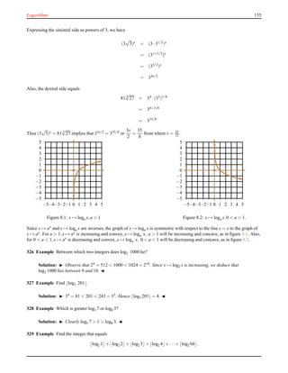 Logarithms 135
Expressing the sinistral side as powers of 3, we have
(3
√
3)x = (3 ·31/2)x
= (31+1/2)x
= (33/2)x
= 33x/2
Also, the dextral side equals
81 8
√
27 = 34 ·(33)1/8
= 34+3/8
= 335/8
Thus (3
√
3)x = 81 8
√
27 implies that 33x/2 = 335/8 or
3x
2
=
35
8
from where x = 35
12 .
−5
−4
−3
−2
−1
0
1
2
3
4
5
−5−4−3−2−1 0 1 2 3 4 5
Figure 8.1: x → loga x,a > 1
−5
−4
−3
−2
−1
0
1
2
3
4
5
−5−4−3−2−1 0 1 2 3 4 5
Figure 8.2: x → loga x,0 < a < 1.
Since x → ax and x → loga x are inverses, the graph of x → loga x is symmetric with respect to the line y = x to the graph of
x → ax. For a > 1,x → ax is increasing and convex, x → loga x, a > 1 will be increasing and concave, as in ﬁgure 8.1. Also,
for 0 < a < 1,x → ax
is decreasing and convex, x → loga x, 0 < a < 1 will be decreasing and concave, as in ﬁgure 8.2.
326 Example Between which two integers does log2 1000 lie?
Solution: ◮ Observe that 29 = 512 < 1000 < 1024 = 210. Since x → log2 x is increasing, we deduce that
log2 1000 lies between 9 and 10. ◭
327 Example Find ⌊log3 201⌋.
Solution: ◮ 34 = 81 < 201 < 243 = 35. Hence ⌊log3 201⌋ = 4. ◭
328 Example Which is greater log5 7 or log8 3?
Solution: ◮ Clearly log5 7 > 1 > log8 3. ◭
329 Example Find the integer that equals
⌊log2 1⌋+ ⌊log2 2⌋+ ⌊log2 3⌋+ ⌊log2 4⌋+ ···+ ⌊log2 66⌋.
 