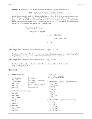 136 Chapter 8
Solution: ◮ Firstly, log2 1 = 0. We may decompose the interval [2;66] into dyadic blocks, as
[2;66] = [2;4[∪[4;8[∪[8;16[∪[16,;32[∪[32,;64[∪[64;66].
On the ﬁrst interval there are 4 − 2 = 2 integers with ⌊log2 x⌋ = 1,x ∈ [2;4[. On the second interval there are
8 − 4 = 4 integers with ⌊log2 x⌋ = 2,x ∈ [4;8[. On the third interval there are 16 − 8 = 8 integers with
⌊log2 x⌋ = 3,x ∈ [8;16[. On the fourth interval there are 32 − 16 = 16 integers with ⌊log2 x⌋ = 4,x ∈ [16;32[.
On the ﬁfth interval there are 64 − 32 = 32 integers with ⌊log2 x⌋ = 5,x ∈ [32;64[. On the sixth interval there
are 66 − 64 + 1 = 3 integers with ⌊log2 x⌋ = 6,x ∈ [64;66]. Thus
⌊log2 1⌋+ ⌊log2 2⌋+ ⌊log2 3⌋+
+⌊log2 4⌋+ ···+ ⌊log2 66⌋
= 2(1)+ 4(2)+ 8(3)+
+16(4)+ 32(5)+ 3(6)
= 276.
◭
330 Example What is the natural domain of deﬁnition of x → log2(x2 − 3x− 4)?
Solution: ◮ We need x2 − 3x− 4 = (x− 4)(x+ 1) > 0. By making a sign diagram, or looking at the graph of
the parabola y = (x− 4)(x+ 1) we see that this occurs when x ∈]− ∞;−1[∪]4;+∞[. ◭
331 Example What is the natural domain of deﬁnition of x → log|x|−4(2 − x)?
Solution: ◮ We need 2 − x > 0 and |x|− 4 = 1. Thus x < 2 and x = 5,x = −5. We must have
x ∈]− ∞;−5[∪]− 5;2[. ◭
Homework
8.1.1 Problem True or False.
1. ∃x ∈ R such that
log4 x = 2.
2. ∃x ∈ R such that
log4 x = −2.
3. log2 1 = 0.
4. log2 0 = 1.
5. log2 2 = 1.
6. x → log1/5 x is increasing
over R∗
+.
7. ∀x > 0,(log5 x)2 = log5 x2.
8. log3 201 = 4.
8.1.2 Problem Compute the following.
1. log1/3 243
2. log10 .00001
3. log.001 100000
4. log9
1
3
5. log1024 64
6. log52/3 625
7. log2
√
2 32
5
√
2
8. log2 .0625
9. log.0625 2
10. log3
4
729
3
9−127−4/3
8.1.3 Problem Let a > 0,a = 1. Compute the following.
1. loga
4
√
a8/5
2. loga
3
√
a−15/2
3. loga
1
a1/2
4. loga3 a6
5. loga2 a3
6. loga5/6 a7/25
8.1.4 Problem Make a rough sketch of the following.
1. x → log2 x
2. x → log2 |x|
3. x → 4+log1/2 x
4. x → 5−log3 x
5. x → 2−log1/4 x
 