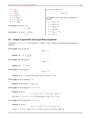 Simple Exponential and Logarithmic Equations 137
6. x → log5 x
7. x → log5 |x|
8. x → |log5 x|
9. x → |log5 |x||
10. x → 2+loge |x|
11. x → −3+log1/2 |x|
12. x → 5−|log4 x|
8.1.5 Problem Prove that for x > 0,
1−x ≤ −loge x.
8.1.6 Problem Prove that for x > 0 we have
xe
≤ ex
.
Use this to prove that for x > 0,
loge x ≤
x
e
.
8.1.7 Problem Find the natural domain of deﬁnition of the
following.
1. x → log2(x2 −4)
2. x → log2(x2 +4)
3. x → log2(4−x2)
4. x → log2(x+1
x−2 )
5. x → logx2+1(x2 +1)
6. x → log1−x2 x
8.2 Simple Exponential and Logarithmic Equations
Recall that for a > 0, a = 1, b > 0 the relation ax = b entails x = loga b. This proves useful in solving the following
equations.
332 Example Solve the equation
log4 x = −3.
Solution: ◮ x = 4−3 =
1
64
. ◭
333 Example Solve the equation
log2 x = 5.
Solution: ◮ x = 25 = 32. ◭
334 Example Solve the equation
logx 16 = 2.
Solution: ◮ 16 = x2. Since the base must be positive, we have x = 4. ◭
335 Example Solve the equation 3x = 2.
Solution: ◮ By deﬁnition, x = log3 2. ◭
336 Example Solve the equation 9x − 5 ·3x + 6 = 0.
Solution: ◮ We have
9x
− 5 ·3x
+ 6 = (3x
)2
− 5 ·3x
+ 6 = (3x
− 2)(3x
− 3).
Thus either 3x − 2 = 0 or 3x − 3 = 0. This implies that x = log3 2 or x = 1. ◭
337 Example Solve the equation 25x − 5x − 6 = 0.
Solution: ◮ We have
25x
− 5x
− 6 = (5x
)2
− 5x
− 6 = (5x
+ 2)(5x
− 3),
whence 5x − 3 = 0 or x = log5 3 as 5x + 2 = 0 does not have a real solution. (Why?) ◭
 