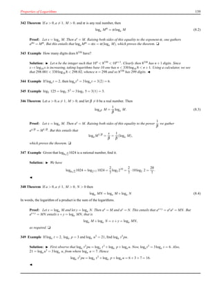 Properties of Logarithms 139
342 Theorem If a > 0,a = 1, M > 0, and α is any real number, then
loga Mα
= α loga M (8.2)
Proof: Let x = loga M. Then ax
= M. Raising both sides of this equality to the exponent α, one gathers
aαx = Mα . But this entails that loga Mα = αx = α(loga M), which proves the theorem. u
343 Example How many digits does 8330 have?
Solution: ◮ Let n be the integer such that 10n
< 8330
< 10n+1
. Clearly then 8330 has n + 1 digits. Since
x → log10 x is increasing, taking logarithms base 10 one has n < 330log10 8 < n + 1. Using a calculator, we see
that 298.001 < 330log10 8 < 298.02, whence n = 298 and so 8330 has 299 digits. ◭
344 Example If loga t = 2, then loga t3 = 3loga t = 3(2) = 6.
345 Example log5 125 = log5 53 = 3log5 5 = 3(1) = 3.
346 Theorem Let a > 0,a = 1, M > 0, and let β = 0 be a real number. Then
logaβ M =
1
β
loga M. (8.3)
Proof: Let x = loga M. Then ax = M. Raising both sides of this equality to the power
1
β
we gather
ax/β = M1/β . But this entails that
loga M1/β
=
x
β
=
1
β
(loga M),
which proves the theorem. u
347 Example Given that log8
√
2 1024 is a rational number, ﬁnd it.
Solution: ◮ We have
log8
√
2 1024 = log27/2 1024 =
2
7
log2 210
=
2
7
·10log2 2 =
20
7
.
◭
348 Theorem If a > 0,a = 1, M > 0, N > 0 then
loga MN = loga M + loga N (8.4)
In words, the logarithm of a product is the sum of the logarithms.
Proof: Let x = loga M and let y = loga N. Then ax = M and ay = N. This entails that ax+y = axay = MN. But
ax+y = MN entails x+ y = loga MN, that is
loga M + loga N = x+ y = loga MN,
as required. u
349 Example If loga t = 2, loga p = 3 and loga u3
= 21, ﬁnd loga t3
pu.
Solution: ◮ First observe that loga t3 pu = loga t3 + loga p + loga u. Now, loga t3 = 3loga t = 6. Also,
21 = loga u3 = 3loga u, from where loga u = 7. Hence
loga t3
pu = loga t3
+ loga p + loga u = 6 + 3 + 7 = 16.
◭
 