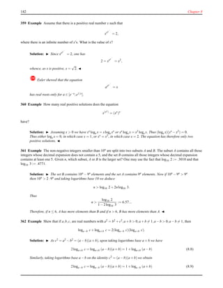 142 Chapter 8
359 Example Assume that there is a positive real number x such that
xxx...
= 2,
where there is an inﬁnite number of x’s. What is the value of x?
Solution: ◮ Since xxx...
= 2, one has
2 = xxx...
= x2
,
whence, as x is positive, x =
√
2. ◭
! Euler shewed that the equation
axx...
= x
has real roots only for a ∈ [e−e;e1/e].
360 Example How many real positive solutions does the equation
x(xx)
= (xx
)x
have?
Solution: ◮ Assuming x > 0 we have xx loge x = xloge xx or xx loge x = x2 loge x. Thus (loge x)(xx − x2) = 0.
Thus either loge x = 0, in which case x = 1, or xx = x2, in which case x = 2. The equation has therefore only two
positive solutions. ◭
361 Example The non-negative integers smaller than 10n
are split into two subsets A and B. The subset A contains all those
integers whose decimal expansion does not contain a 5, and the set B contains all those integers whose decimal expansion
contains at least one 5. Given n, which subset, A or B is the larger set? One may use the fact that log10 2 := .3010 and that
log10 3 := .4771.
Solution: ◮ The set B contains 10n − 9n elements and the set A contains 9n elements. Now if 10n − 9n > 9n
then 10n > 2 ·9n and taking logarithms base 10 we deduce
n > log10 2 + 2nlog10 3.
Thus
n >
log10 2
1 − 2log10 3
:= 6.57...
Therefore, if n ≤ 6, A has more elements than B and if n > 6, B has more elements than A. ◭
362 Example Shew that if a,b,c, are real numbers with a2 = b2 + c2,a + b > 0,a + b = 1,a − b > 0,a − b = 1, then
loga−b c+ loga+b c = 2(loga−b c)(loga+b c).
Solution: ◮ As c2 = a2 − b2 = (a − b)(a + b), upon taking logarithms base a + b we have
2loga+b c = loga+b (a − b)(a + b) = 1 + loga+b (a − b) (8.8)
Similarly, taking logarithms base a − b on the identity c2 = (a − b)(a + b) we obtain
2loga−b c = loga−b (a − b)(a + b) = 1 + loga−b (a + b) (8.9)
 