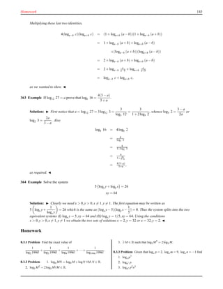 Homework 143
Multiplying these last two identities,
4(loga−b c)(loga+b c) = (1 + loga+b (a − b))(1 + loga−b (a + b))
= 1 + loga−b (a + b)+ loga+b (a − b)
+(loga−b (a + b))(loga+b (a − b))
= 2 + loga−b (a + b)+ loga+b (a − b)
= 2 + loga−b
c
a−b + loga+b
c
a+b
= loga−b c+ loga+b c,
as we wanted to shew. ◭
363 Example If log12 27 = a prove that log6 16 =
4(3 − a)
3 + a
.
Solution: ◮ First notice that a = log12 27 = 3log12 3 =
3
log3 12
=
3
1 + 2log3 2
, whence log3 2 =
3 − a
2a
or
log2 3 =
2a
3 − a
. Also
log6 16 = 4log6 2
= 4
log2 6
= 4
1+log2 3
= 4
1+ 2a
3−a
= 4(3−a)
3+a ,
as required. ◭
364 Example Solve the system
5 logx y+ logy x = 26
xy = 64
Solution: ◮ Clearly we need x > 0,y > 0,x = 1,y = 1. The ﬁrst equation may be written as
5 logx y+
1
logx y
= 26 which is the same as (logx y− 5)(logy x−
1
5
) = 0. Thus the system splits into the two
equivalent systems (I) logx y = 5,xy = 64 and (II) logx y = 1/5,xy = 64. Using the conditions
x > 0,y > 0,x = 1,y = 1 we obtain the two sets of solutions x = 2,y = 32 or x = 32,y = 2. ◭
Homework
8.3.1 Problem Find the exact value of
1
log2 1996!
+
1
log3 1996!
+
1
log4 1996!
+···+
1
log1996 1996!
.
8.3.2 Problem 1. log4 MN = log4 M +logN ∀M,N ∈ R.
2. log5 M2 = 2log5 M∀M ∈ R.
3. ∃ M ∈ R such that log5 M2 = 2log5 M.
8.3.3 Problem Given that loga p = 2, loga m = 9, loga n = −1 ﬁnd
1. loga p7
2. loga7 p
3. loga4 p2n3
 