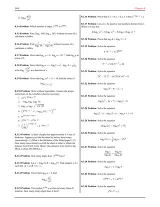 144 Chapter 8
4. loga6
m3n
p6
8.3.4 Problem Which number is larger, 31000 or 5600?
8.3.5 Problem Find (log3 169)(log13 243) without recourse of a
calculator or tables.
8.3.6 Problem Find
1
log2 36
+
1
log3 36
without recourse of a
calculator or tables.
8.3.7 Problem Given that loga p = b, logq a = 3b−2, ﬁnd logp q in
terms of b.
8.3.8 Problem Given that log2 a = s, log4 b = s2, logc2 8 = 2
s3+1
,
write log2
a2b5
c4
as a function of s.
8.3.9 Problem Given that loga2 (a2 +1) = 16, ﬁnd the value of
loga32
(a+ 1
a ) .
8.3.10 Problem Write without logarithms. Assume the proper
restrictions on the variables wherever necessary.
1. (aα
)−β logαS Nγ
2. −log8 log4 log2 16
3. log0.75 log2
−2
√
0.125
4. 5(log7 5)−1
+(−log10 0.1)−1/2
1/3
5. ba(logb logb N)/(logb a)
6. 2(log3 5)
−5(log3 2)
7.
1
49
1+(log7 2)
+5−(log1/5 7)
8.3.11 Problem A sheet of paper has approximately 0.1 mm of
thickness. Suppose you fold the sheet by halves, thirty times
consecutively. (1) What is the thickness of the folded paper?, (2)
How many times should you fold the sheet in order to obtain the
distance from Earth to the Moon? (the distance from Earth to the
Moon is about 384 000 km.)
8.3.12 Problem How many digits does 112000 have?
8.3.13 Problem Let A = log6 16,B = log12 27. Find integers a,b,c
such that (A+a)(B+b) = c.
8.3.14 Problem Given that logab a = 4, ﬁnd
logab
3
√
a
√
b
.
8.3.15 Problem The number 5100 is written in binary (base-2)
notation. How many binary digits does it have?
8.3.16 Problem Prove that if x > 0,a > 0,a = 1 then x1/loga x
= a.
8.3.17 Problem Let a,b,x be positive real numbers distinct from 1.
When is it true that
4(loga x)2
+3(logb x)2
= 8(loga x)(logb x) ?
8.3.18 Problem Prove that log3 π +logπ 3 > 2.
8.3.19 Problem Solve the equation
4·9x−1
= 3
√
22x+1
8.3.20 Problem Solve the equation
5x−1
+5(0.2)x−2
= 26
8.3.21 Problem Solve the equation
25x
−12·2x
−(6.25)(0.16)x
= 0
8.3.22 Problem Solve the equation
log3(3x
−8) = 2−x
8.3.23 Problem Solve the equation
log4(x2
−6x+7) = log4(x−3)
8.3.24 Problem Solve the equation
log3(2−x)−log3(2+x)−log3 x+1 = 0
8.3.25 Problem Solve the equation
2log4(2x) = log4(x2
+75)
8.3.26 Problem Solve the equation
log2(2x) =
1
4
log2(x−15)4
8.3.27 Problem Solve the equation
log2 x
log4 2x
=
log8 4x
log16 8x
8.3.28 Problem Solve the equation
log3 x = 1+logx 9
8.3.29 Problem Solve the equation
25log2 x
= 5+4xlog2 5
8.3.30 Problem Solve the equation
xlog10 2x
= 5
 