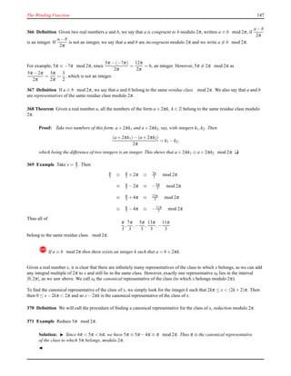 The Winding Function 147
366 Deﬁnition Given two real numbers a and b, we say that a is congruent to b modulo 2π, written a ≡ b mod 2π, if
a − b
2π
is an integer. If
a − b
2π
is not an integer, we say that a and b are incongruent modulo 2π and we write a ≡ b mod 2π.
For example, 5π ≡ −7π mod 2π, since
5π − (−7π)
2π
=
12π
2π
= 6, an integer. However, 5π ≡ 2π mod 2π as
5π − 2π
2π
=
3π
2π
=
3
2
, which is not an integer.
367 Deﬁnition If a ≡ b mod 2π, we say that a and b belong to the same residue class mod 2π. We also say that a and b
are representatives of the same residue class modulo 2π.
368 Theorem Given a real number a, all the numbers of the form a + 2πk, k ∈ Z belong to the same residue class modulo
2π.
Proof: Take two numbers of this form, a + 2πk1 and a + 2πk2, say, with integers k1,k2. Then
(a + 2πk1)− (a + 2πk2)
2π
= k1 − k2,
which being the difference of two integers is an integer. This shews that a + 2πk1 ≡ a + 2πk2 mod 2π. u
369 Example Take x = π
3 . Then
π
3 ≡ π
3 + 2π ≡ 7π
3 mod 2π
≡ π
3 − 2π ≡ −5π
3 mod 2π
≡ π
3 + 4π ≡ 13π
3 mod 2π
≡ π
3 − 4π ≡ −11π
3 mod 2π
Thus all of
π
3
,
7π
3
,−
5π
3
,
13π
3
,−
11π
3
belong to the same residue class mod 2π.
! If a ≡ b mod 2π then there exists an integer k such that a = b + 2πk.
Given a real number x, it is clear that there are inﬁnitely many representatives of the class to which x belongs, as we can add
any integral multiple of 2π to x and still lie in the same class. However, exactly one representative x0 lies in the interval
[0,2π[, as we saw above. We call x0 the canonical representative of the class (to which x belongs modulo 2π).
To ﬁnd the canonical representative of the class of x, we simply look for the integer k such that 2kπ ≤ x < (2k + 2)π. Then
then 0 ≤ x− 2kπ < 2π and so x− 2πk is the canonical representative of the class of x.
370 Deﬁnition We will call the procedure of ﬁnding a canonical representative for the class of x, reduction modulo 2π.
371 Example Reduce 5π mod 2π.
Solution: ◮ Since 4π < 5π < 6π, we have 5π ≡ 5π −4π ≡ π mod 2π. Thus π is the canonical representative
of the class to which 5π belongs, modulo 2π.
◭
 