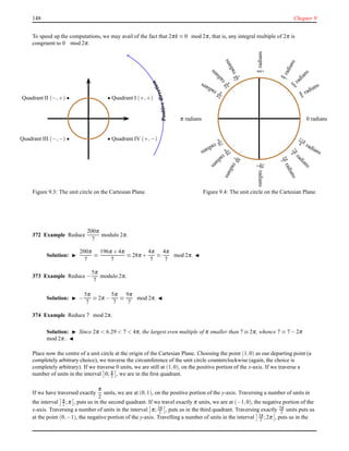 148 Chapter 9
To speed up the computations, we may avail of the fact that 2πk ≡ 0 mod 2π, that is, any integral multiple of 2π is
congruent to 0 mod 2π.
Quadrant I (+,+)
Quadrant IV (+,−)
Quadrant II (−,+)
Quadrant III (−,−)
Positivedirection
Figure 9.3: The unit circle on the Cartesian Plane.
0 radians
π
6
radiansπ
4radians
π
3radians
π
2radians
2π
3
radians3π
4
radians
5π
6radians
π radians
7π
6
radians
5
π
4
radians
4π
3radians
3π
2radians
5π
3
radians7π
4
radians
11π
6 radians
Figure 9.4: The unit circle on the Cartesian Plane.
372 Example Reduce
200π
7
modulo 2π.
Solution: ◮
200π
7
≡
196π + 4π
7
≡ 28π +
4π
7
≡
4π
7
mod 2π. ◭
373 Example Reduce −
5π
7
modulo 2π.
Solution: ◮ −
5π
7
≡ 2π −
5π
7
≡
9π
7
mod 2π. ◭
374 Example Reduce 7 mod 2π.
Solution: ◮ Since 2π < 6.29 < 7 < 4π, the largest even multiple of π smaller than 7 is 2π, whence 7 ≡ 7 − 2π
mod 2π.. ◭
Place now the centre of a unit circle at the origin of the Cartesian Plane. Choosing the point (1,0) as our departing point (a
completely arbitrary choice), we traverse the circumference of the unit circle counterclockwise (again, the choice is
completely arbitrary). If we traverse 0 units, we are still at (1,0), on the positive portion of the x-axis. If we traverse a
number of units in the interval 0; π
2 , we are in the ﬁrst quadrant.
If we have traversed exactly
π
2
units, we are at (0,1), on the positive portion of the y-axis. Traversing a number of units in
the interval π
2 ;π , puts us in the second quadrant. If we travel exactly π units, we are at (−1,0), the negative portion of the
x-axis. Traversing a number of units in the interval π; 3π
2 , puts us in the third quadrant. Traversing exactly 3π
2 units puts us
at the point (0,−1), the negative portion of the y-axis. Travelling a number of units in the interval 3π
2 ;2π , puts us in the
 
