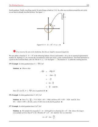 The Winding Function 149
fourth quadrant. Finally, travelling exactly 2π units brings us back to (1,0). So, after one revolution around the unit circle,
we are back in already travelled territory. See ﬁgure 9.3.
O
x
MM
x0
Figure 9.5: C : R → R2, C (x) = M.
! If we traverse the unit circle clockwise, then the arc length is measured negatively.
We now deﬁne a function C : R → R2 in the following fashion. Given a real number x, let x0 be its canonical representative
modulo 2π. Starting at (1,0), traverse the circumference of the unit circle x0 units counterclockwise. Your ﬁnal destination is
a point on the Cartesian Plane, call it M. We let C (x) = M. See ﬁgure 9.5. The function C is called the winding function.
375 Example In what quadrant does C −283π
5 lie?
Solution: ◮ Observe that
−283π
5 ≡ −280π−3π
5
≡ −56π − 3π
5
≡ −3π
5
≡ 2π − 3π
5
≡ 7π
5 mod 2π.
Since 7π
5 ∈]π; 3π
2 [, C −283π
5 lies in quadrant III. ◭
376 Example In what quadrant does C (451) lie?
Solution: ◮ Since 71 < 451
2π < 71.8, 142π < 451 < 144π, and hence 451 ≡ 451 − 142π mod 2π. Now,
451 − 142π ≈ 4.89 ∈ 3π
2 ;2π , and so C (451) lies in the fourth quadrant. ◭
377 Example In which quadrant does C (π2
) lie?
Solution: ◮ We multiply the inequality 2 < π < 4 through by π, obtaining 2π < π2 < 4π, whence the largest
even multiple of π less than π2 is 2π. Therefore π2 ≡ π2 − 2π mod 2π. Now we claim that
π < π2
− 2π <
3π
2
.
 