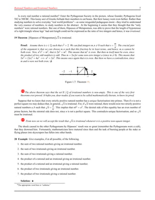 Rational Numbers and Irrational Numbers 7
Is every real number a rational number? Enter the Pythagorean Society in the picture, whose founder, Pythagoras lived
582 to 500 BC. This loony sect of Greeks forbade their members to eat beans. But their lunacy went even farther. Rather than
studying numbers to solve everyday “real world problems”—as some misguided pedagogues insist—they tried to understand
the very essence of numbers, to study numbers in the abstract. At the beginning it seems that they thought that the “only
numbers” were rational numbers. But one of them, Hipassos of Metapontum, was able to prove that the length of hypotenuse
of a right triangle whose legs8
had unit length could not be expressed as the ratio of two integers and hence, it was irrational.
19 Theorem [Hipassos of Metapontum]
√
2 is irrational.
Proof: Assume there is s ∈ Q such that s2
= 2. We can ﬁnd integers m,n = 0 such that s =
m
n
. The crucial part
of the argument is that we can choose m,n such that this fraction be in least terms, and hence, m,n cannot be
both even. Now, n2s2 = m2, that is 2n2 = m2. This means that m2 is even. But then m itself must be even, since
the product of two odd numbers is odd. Thus m = 2a for some non-zero integer a (since m = 0). This means that
2n2 = (2a)2 = 4a2 =⇒ n2 = 2a2. This means once again that n is even. But then we have a contradiction, since
m and n were not both even. u
0 1 20−1−2
√
2
Figure 1.7: Theorem 19.
!The above theorem says that the set R  Q of irrational numbers is non-empty. This is one of the very ﬁrst
theorems ever proved. It beﬁts you, dear reader, if you want to be called mathematically literate, to know its proof.
Suppose that we knew that every strictly positive natural number has a unique factorisation into primes. Then if n is not a
perfect square we may deduce that, in general,
√
n is irrational. For, if
√
n were rational, there would exist two strictly positive
natural numbers a,b such that
√
n =
a
b
. This implies that nb2 = a2. The dextral side of this equality has an even number of
prime factors, but the sinistral side does not, since n is not a perfect square. This contradicts unique factorisation, and so
√
n
must be irrational.
! From now on we will accept the result that
√
n is irrational whenever n is a positive non-square integer.
The shock caused to the other Pythagoreans by Hipassos’ result was so great (remember the Pythagoreans were a cult),
that they drowned him. Fortunately, mathematicians have matured since then and the task of burning people at the stake or
ﬂying planes into skyscrapers has fallen into other hands.
20 Example Give examples, if at all possible, of the following.
1. the sum of two rational numbers giving an irrational number.
2. the sum of two irrationals giving an irrational number.
3. the sum of two irrationals giving a rational number.
4. the product of a rational and an irrational giving an irrational number.
5. the product of a rational and an irrational giving a rational number.
6. the product of two irrationals giving an irrational number.
7. the product of two irrationals giving a rational number.
Solution: ◮
8
The appropriate word here is “cathetus.”
 
