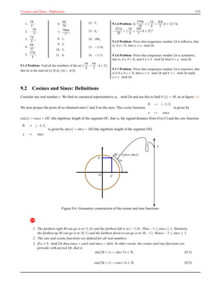 Cosines and Sines: Deﬁnitions 151
1.
3π
5
;
2. −
3π
5
;
3.
7π
5
,;
4.
8π
57
;
5.
57π
8
;
6.
6π
79
;
7.
790π
7
;
8. 1;
9. 2;
10. 3;
11. 4;
12. 5;
13. 6,;
14. 100,;
15. −3.14;
16. −3.15
9.1.3 Problem Find all the members of the set {
3π
4
+
kπ
5
: k ∈ Z}
that lie in the interval (i) [0;π[; (ii) [−π;0[.
9.1.4 Problem Is
279π
20
∈ {
3π
4
+
3kπ
5
|k ∈ Z}? Is
−
251π
20
∈ {
3π
4
+
3kπ
5
|k ∈ Z}?
9.1.5 Problem Prove that congruence modulo 2π is reﬂexive, that
is, if a ∈ R, then a ≡ a mod 2π.
9.1.6 Problem Prove that congruence modulo 2π is symmetric,
that is, if a,b ∈ R, and if a ≡ b mod 2π then b ≡ a mod 2π.
9.1.7 Problem Prove that congruence modulo 2π is transitive, that
is if if a,b,c ∈ R, then a ≡ b mod 2π and b ≡ c mod 2π imply
a ≡ c mod 2π.
9.2 Cosines and Sines: Deﬁnitions
Consider any real number x. We ﬁnd its canonical representative x0 mod 2π and use this to ﬁnd C (x) = M, as in ﬁgure 9.6.
We now project the point M so obtained onto C and S on the axes. The cosine function
R → [−1;1]
x → cosx
is given by
cos(x) = cosx = OC (the algebraic length of the segment OC, that is, the signed distance from O to C) and the sine function
R → [−1;1]
x → sinx
is given by sin(x) = sinx = OS (the algebraic length of the segment OS).
O
x
x0
M = (cosx,sinx)
S
C
Figure 9.6: Geometric construction of the cosine and sine functions.
!
1. The farthest right M can go is to (1,0) and the farthest left is to (−1,0). Thus −1 ≤ cosx ≤ 1. Similarly,
the farthest up M can go is to (0,1) and the farthest down it can go is to (0,−1). Hence −1 ≤ sinx ≤ 1.
2. The sine and cosine functions are deﬁned for all real numbers.
3. If a ≡ b mod 2π then cosa = cosb and sina = sinb. In other words, the cosine and sine functions are
periodic with period 2π, that is
sin(2π + x) = sinx ∀x ∈ R, (9.1)
cos(2π + x) = cosx ∀x ∈ R. (9.2)
 