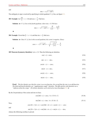 Cosines and Sines: Deﬁnitions 153
and
sinx = ± 1 − cos2 x.
The ambiguity in sign is resolved by specifying in which quadrant C (x) lies, see ﬁgure 9.3.
383 Example Let
3π
2
< x < 2π and cosx =
1
3
. Find sinx.
Solution: ◮ C (x) lies in the fourth quadrant, where sinx < 0. We have
sinx = − 1 − cos2 x = −
8
9
= −
2
√
2
3
.
◭
384 Example Given that π
2 < x < π, and that sinx = 3
5 , ﬁnd cosx.
Solution: ◮ Since C (x) lies in the second quadrant, the cosine is negative. Hence
cosx = − 1 − sin2
x = − 1 −
3
5
2
= −
4
5
.
◭
385 Theorem (Symmetry Identities) Let x ∈ R. Then the following are identities.
cos(−x) = cosx, (9.4)
sin(−x) = −sinx, (9.5)
cos(π − x) = −cosx, (9.6)
sin(π − x) = sinx, (9.7)
cos(π + x) = −cosx, (9.8)
sin(π + x) = −sinx, (9.9)
Proof: The ﬁrst identity says that the cosine is an even function; the second that the sine is an odd function.
The third and fourth identities are “supplementary angle” identities. The ﬁfth and the sixth identities are a
“reﬂexion about the origin.” All of these identities can be derived at once from ﬁgure 9.8. u
By the 2π-periodicity of the cosine and sine we have
cos(2πk + x) = cosx, ∀x ∈ R ∀k ∈ Z (9.10)
sin(2πk + x) = sinx, ∀x ∈ R ∀k ∈ Z. (9.11)
Now,
cos((2k + 1)π + x) = cos(2πk + π + x) = cos(π + x) = −cosx
and
sin((2k + 1)π + x) = sin(2πk + π + x) = sin(π + x) = −sinx,
whence the following corollary is proved.
 