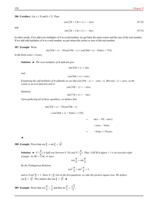 154 Chapter 9
386 Corollary Let x ∈ R and k ∈ Z. Then
cos((2k + 1)π + x) = −cosx (9.12)
and
sin((2k + 1)π + x) = −sinx (9.13)
In other words, if we add even multiples of π to a real number, we get back the same cosine and the sine of the real number.
If we add odd multiples of π to a real number, we get minus the cosine or sine of the real number.
387 Example Write
sin(32π + x)− 18cos(19π − x)+ cos(56π + x)− 9sin(x+ 17π)
in the form asinx+ bcosx.
Solution: ◮ The even multiples of π addends give
sin(32π + x) = sinx
and
cos(56π + x) = cosx.
Examining the odd multiples of π addends we see that cos(19π − x) = −cos(−x). But cos(−x) = cosx, as the
cosine is an even function and so
cos(19π − x) = −cosx.
Similarly,
sin(17π + x) = −sinx.
Upon gathering all of these equalities, we deduce that
sin(32π + x)− 18cos(19π − x)
+cos(56π + x)− 9sin(x+ 17π)
= sinx− 18(−cosx)
+cosx− 9sinx
= −8sinx+ 19cosx.
◭
388 Example Prove that cos π
4 = sin π
4 =
√
2
2 .
Solution: ◮ C (
π
4
) is half-way between C (0) and C (
π
2
). Thus △OCM in ﬁgure 9.9 is an isosceles right
triangle. As OC = CM, we have
cos
π
4
= sin
π
4
.
By the Pythagorean Relation,
cos2 π
4
+ sin2 π
4
= 1,
and so 2cos2 π
4 = 1. Since C (π
4 ) lies in the ﬁrst quadrant, we take the positive square root. We deduce
cos π
4 =
√
2
2 . This implies that sin π
4 =
√
2
2 . ◭
389 Example Prove that cos
π
3
=
1
2
and that sin
π
3
=
√
3
2
.
 