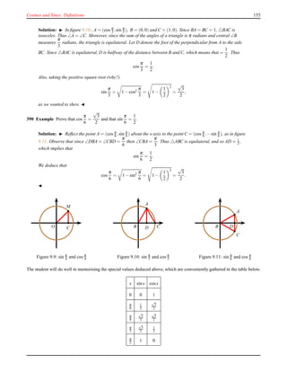 Cosines and Sines: Deﬁnitions 155
Solution: ◮ In ﬁgure 9.10 , A = (cos π
3 ,sin π
3 ), B = (0,0) and C = (1,0). Since BA = BC = 1, △BAC is
isosceles. Thus ∠A = ∠C. Moreover, since the sum of the angles of a triangle is π radians and central ∠B
measures
π
3
radians, the triangle is equilateral. Let D denote the foot of the perpendicular from A to the side
BC. Since △BAC is equilateral, D is halfway of the distance between B and C, which means that =
1
2
. Thus
cos
π
3
=
1
2
.
Also, taking the positive square root (why?)
sin
π
3
= 1 − cos2
π
3
= 1 −
1
2
2
=
√
3
2
,
as we wanted to shew. ◭
390 Example Prove that cos
π
6
=
√
3
2
and that sin
π
6
=
1
2
.
Solution: ◮ Reﬂect the point A = (cos π
6 ,sin π
6 ) about the x-axis to the point C = (cos π
6 ,−sin π
6 ), as in ﬁgure
9.11. Observe that since ∠DBA = ∠CBD =
π
6
then ∠CBA =
π
3
. Thus △ABC is equilateral, and so AD = 1
2 ,
which implies that
sin
π
6
=
1
2
.
We deduce that
cos
π
6
= 1 − sin2 π
6
= 1 −
1
2
2
=
√
3
2
.
◭
M
O C
Figure 9.9: sin π
4 and cos π
4
B C
A
D
Figure 9.10: sin π
3 and cos π
3
A
C
B D
Figure 9.11: sin π
6 and cos π
6
The student will do well in memorising the special values deduced above, which are conveniently gathered in the table below.
x sinx cosx
0 0 1
π
6
1
2
√
3
2
π
4
√
2
2
√
2
2
π
3
√
3
2
1
2
π
2 1 0
 