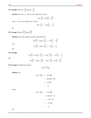 156 Chapter 9
391 Example Find cos(−
π
6
) and sin(−
π
6
).
Solution: ◮ Since x → cosx is an even function, we have
cos(−
π
6
) = cos(
π
6
) =
√
3
2
.
Since x → sinx is an odd function, we have
sin(−
π
6
) = −sin(
π
6
) = −
1
2
.
◭
392 Example Find cos
7π
6
and sin
7π
6
.
Solution: ◮ By the reﬂexion about the origin identities
cos
7π
6
= cos(π +
π
6
) = −cos
π
6
= −
√
3
2
and
sin
7π
6
= sin(π +
π
6
) = −sin
π
6
= −
1
2
.
◭
393 Example
cos
2π
3
= cos π −
π
3
= −cos −
π
3
= −cos
π
3
= −
1
2
and
sin
2π
3
= sin π −
π
3
= −sin −
π
3
= sin
π
3
=
√
3
2
394 Example Find the exact value of
cos −
32
3
π
Solution: ◮
cos −32
3 π = cos 32π
3
= cos(10π + 2π
3 )
= cos(2π
3 )
= −1
2
Aliter:
cos −32
3 π = cos 32π
3
= cos(11π − π
3 )
= −cos(−π
3 )
= −cos π
3
= −1
2
◭
 