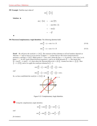 Cosines and Sines: Deﬁnitions 157
395 Example Find the exact value of
sin −
31
3
π
Solution: ◮
sin −31
3 π = −sin 31π
3
= −sin(10π + π
3 )
= −sin(π
3 )
= −
√
3
2
◭
396 Theorem (Complementary Angle Identities) The following identities hold:
cos(
π
2
− x) = sinx ∀x ∈ R (9.14)
sin(
π
2
− x) = cosx ∀x ∈ R (9.15)
Proof: We will prove the result for x ∈ [0; π
2 [. The extension of these identities to all real numbers depends on
Theorem 385 and we leave it as an exercise. In ﬁgure 9.12 assume that arc MA (read counterclockwise)
measures x and that x ∈ [0; π
4 [. Reﬂect point A = (cosx,sinx) about the line y = x, to point B = (sinx,cosx) as in
ﬁgure 9.12. Arc BT (read counterclockwise) measures x, and so arc MAB measures π
2 − x. This means that
B = (cos(π
2 − x),sin(π
2 − x)), from where the Theorem follows for x ∈]0; π
4 [. Assume now that x ∈ [π
4 ; π
2 [. Then
π
2 − x ∈ [0; π
4 [, and so we apply the result just obtained to π
2 − x:
cos
π
2
− x = sin
π
2
−
π
2
− x = sinx,
and
sin
π
2
− x = cos
π
2
−
π
2
− x = cosx.
So, we have established the result for x ∈ [0; π
2 [. u
y = x
O
M
A
B
Figure 9.12: Complementary Angle Identities.
! Using the complementary angle identities,
sin
π
6
= cos
π
2
−
π
6
= cos
π
3
=
1
2
,
and
cos
π
6
= sin
π
2
−
π
6
= sin
π
3
=
√
3
2
,
for instance.
 