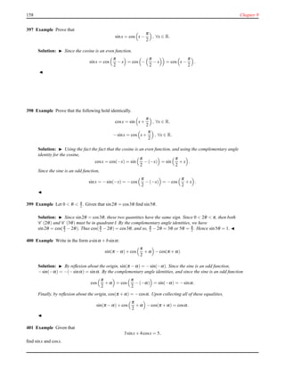 158 Chapter 9
397 Example Prove that
sinx = cos x−
π
2
, ∀x ∈ R.
Solution: ◮ Since the cosine is an even function,
sinx = cos
π
2
− x = cos −
π
2
− x = cos x−
π
2
.
◭
398 Example Prove that the following hold identically.
cosx = sin x+
π
2
, ∀x ∈ R.
−sinx = cos x+
π
2
, ∀x ∈ R.
Solution: ◮ Using the fact the fact that the cosine is an even function, and using the complementary angle
identity for the cosine,
cosx = cos(−x) = sin
π
2
− (−x) = sin
π
2
+ x .
Since the sine is an odd function,
sinx = −sin(−x) = −cos
π
2
− (−x) = −cos
π
2
+ x .
◭
399 Example Let 0 < θ < π
2 . Given that sin2θ = cos3θ ﬁnd sin5θ.
Solution: ◮ Since sin2θ = cos3θ, these two quantities have the same sign. Since 0 < 2θ < π, then both
C (2θ) and C (3θ) must be in quadrant I. By the complementary angle identities, we have
sin2θ = cos(π
2 − 2θ). Thus cos(π
2 − 2θ) = cos3θ, and so, π
2 − 2θ = 3θ or 5θ = π
2 . Hence sin5θ = 1. ◭
400 Example Write in the form asinα + bsinα:
sin(π − α)+ cos
π
2
+ α − cos(π + α)
Solution: ◮ By reﬂexion about the origin, sin(π − α) = −sin(−α). Since the sine is an odd function,
−sin(−α) = −(−sinα) = sinα. By the complementary angle identities, and since the sine is an odd function
cos
π
2
+ α = cos
π
2
− (−α) = sin(−α) = −sinα.
Finally, by reﬂexion about the origin, cos(π + α) = −cosα. Upon collecting all of these equalities,
sin(π − α)+ cos
π
2
+ α − cos(π + α) = cosα.
◭
401 Example Given that
3sinx+ 4cosx = 5,
ﬁnd sinx and cosx.
 