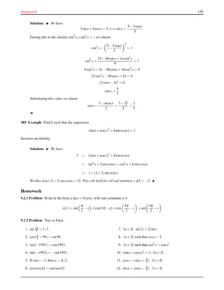 Homework 159
Solution: ◮ We have
3sinx+ 4cosx = 5 ⇐⇒ sinx =
5 − 4cosx
3
.
Putting this in the identity cos2
x+ sin2
x = 1 we obtain
cos2
x+
5 − 4cosx
3
2
= 1
cos2
x+
25 − 40cosx+ 16cos2 x
9
= 1
9cos2
x+ 25 − 40cosx+ 16cos2
x = 9
25cos2
x− 40cosx+ 16 = 0
(5cosx− 4)2
= 0
cosx =
4
5
Substituting this value we obtain
sinx =
5 − 4cosx
3
=
5 − 16
5
3
=
3
5
.
◭
402 Example Find k such that the expression
(sinx+ cosx)2
+ ksinxcosx = 1
becomes an identity.
Solution: ◮ We have
1 = (sinx+ cosx)2 + ksinxcosx
= sin2
x+ 2sinxcosx+ cos2 x+ ksinxcosx
= 1 + (k + 2)sinxcosx
We thus have (k + 2)sinxcosx = 0. This will hold for all real numbers x if k = −2. ◭
Homework
9.2.1 Problem Write in the form asinx+ bcosx, with real constants a,b.
A(x) = sin
π
2
− x + cos(5π − x)+ cos
3π
2
− x + sin
3π
2
+ x
9.2.2 Problem True or False.
1. sin 7π
6 = 1/2.
2. cos(π
2 + 99) = sin99.
3. cos(−1993) = cos1993.
4. sin(−1993) = −sin1993.
5. If sinx = 1, then x = π/2.
6. cos(cosπ) = cos(cos0).
7. ∀x ∈ R, sin2x = 2sinx.
8. ∃x ∈ R such that cosx = 2.
9. ∃x ∈ R such that cos2 x = cosx2
10. (sinx+ cosx)2
= 1, ∀x ∈ R.
11. cosx = sin(x+ π
2 ), ∀x ∈ R.
12. sinx = cos(x− π
2 ), ∀x ∈ R.
 