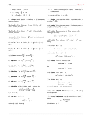 160 Chapter 9
13. sinx = cos(x+ π
2 ), ∀x ∈ R.
14. −1
2 ≤ cos x
2 ≤ 1
2 , ∀x ∈ R.
15. 1 ≤ −2cos x
2 + 3 ≤ 5, ∀x ∈ R.
16. ∃A ∈ R such that the equation cosx = A has exactly 7
real solutions.
17. cos2 x− sin2
x = −1,∀x ∈ R.
9.2.3 Problem Given that sint = −0.8 and C (t) lies in the fourth
quadrant, ﬁnd cost.
9.2.4 Problem Given that cosu = −0.9 and C (u) lies in the
second quadrant, ﬁnd sinu.
9.2.5 Problem Given that sint =
√
7
5 and C (t) lies in the ﬁrst
quadrant, ﬁnd cost.
9.2.6 Problem Given that cosu =
√
13
4 and C (u) lies in the third
quadrant, ﬁnd sinu.
9.2.7 Problem Using the fact that 5π
6 = π − π
6 , ﬁnd cos 5π
6 and
sin 5π
6 .
9.2.8 Problem Using the fact that 3π
4 = π − π
4 , ﬁnd cos 3π
4 and
sin 3π
4 .
9.2.9 Problem Find sin(
31π
6
) and cos(
31π
6
).
9.2.10 Problem Find sin(
20π
3
) and cos(
20π
3
).
9.2.11 Problem Find sin(
17π
4
) and cos(
17π
4
).
9.2.12 Problem Find sin(
−15π
4
) and cos(−
15π
4
).
9.2.13 Problem Find sin(
202π
3
) and cos(
202π
3
).
9.2.14 Problem Find sin(
171π
4
) and cos(
171π
4
).
9.2.15 Problem If |sinθ| < 1 and |cosθ| > 0, prove that
cosθ
1−sinθ
+
cosθ
1+sinθ
=
2
cosθ
holds identically.
9.2.16 Problem Given that
cos
2π
5
=
√
5−1
4
,
ﬁnd sin 2π
5 , cos 3π
5 and sin 3π
5
9.2.17 Problem Given that cosα +sinα = A and sinα cosα = B,
prove that A2 −2B = 1
9.2.18 Problem Given that cosα +sinα = A and sinα cosα = B,
prove that sin3 α +cos3 α = A−AB.
9.2.19 Problem Demonstrate that for all real numbers x, the
following is an identity
(sinx+4cosx)2
+(4sinx−cosx)2
= 17
9.2.20 Problem Prove that cos4
x−sin4
x = cos2
x−sin2
x is an
identity.
9.2.21 Problem Prove that
√
1+2sinxcosx = |sinx+cosx|, ∀x ∈ R.
9.2.22 Problem Prove that ∀x ∈ R,
sin4
x+cos4
x+2(sinxcosx)2
= 1.
9.2.23 Problem Prove, by recurrence, that
sin(x+nπ) = (−1)n
sinx,
and
cos(x+nπ) = (−1)n
cosx.
9.2.24 Problem Prove that ∀x ∈ R,
sin6
x+cos6
x+3(sinxcosx)2
= 1.
9.2.25 Problem Prove that
sinx−cosx+1
sinx+cosx−1
=
sinx+1
cosx
∀x ∈ R such that sinx+cosx = 1 and cosx = 0.
9.2.26 Problem (AHSME 1976) If sinx+cosx = 1
5 and x ∈]0;π[,
ﬁnd cosx and sinx.
9.2.27 Problem (AIME 1983) Find the minimum value of the
function
x →
9x2 sin2 x+4
xsinx
over the interval ]0;π[.
 