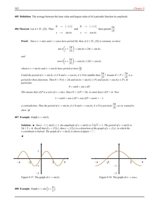 162 Chapter 9
405 Deﬁnition The average between the least value and largest value of of a periodic function its amplitude.
406 Theorem Let A ∈ R {0}. Then
R → [−1;1]
x → sinAx
and
R → [−1;1]
x → cosAx
have period
2π
|A|
.
Proof: Since x → sinx and x → cosx have period 2π, then, if A ∈ R {0} is constant, we have
sinA x+
2π
|A|
= sin(Ax± 2π) = sinAx,
and
cosA x+
2π
|A|
= cos(Ax± 2π) = cosAx,
whence x → sinAx and x → cosAx have period at most 2π
|A| .
Could the period of x → sinAx,A = 0 and x → cosAx,A = 0 be smaller than
2π
|A|
? Assume 0 < P <
2π
|A|
is a
period for these functions. Then 0 < P|A| < 2π and sinAx = sinA(x± P) and cosAx = cosA(x± P). In
particular,
0 = sin0 = sin±AP.
This means that |A|P is a zero of x → sinx. Since 0 < |A|P < 2π, we must have |A|P = π. Now
1 = cos0 = cos±AP = cos|A|P = cosπ = −1,
a contradiction. Thus the period of x → sinAx,A = 0 and x → cosAx,A = 0 is precisely
2π
|A|
, as we wanted to
shew. u
407 Example Graph x → sin2x.
Solution: ◮ Since −1 ≤ sin2x ≤ 1, the amplitude of x → sin2x is 1−(−1)
2 = 1. The period of x → sin2x is
2π ÷ 2 = π. Recall that if y = f(2x), then y = f(2x) is a distortion of the graph of y = f(x), in which the
x-coordinate is halved. The graph of x → sin2x is shewn in ﬁgure 9.17.
◭
1
−1
−2
π
2 π−π
2−π
Figure 9.17: The graph of x → sin2x.
1
−1
−2
π
2 π−π
2−π
Figure 9.18: The graph of x → cosx.
408 Example Graph x → sin x+
π
2
 