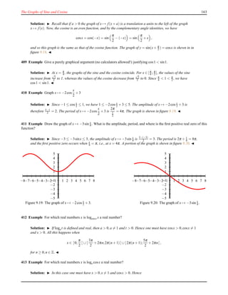 The Graphs of Sine and Cosine 163
Solution: ◮ Recall that if a > 0 the graph of x → f(x+ a) is a translation a units to the left of the graph
x → f(x). Now, the cosine is an even function, and by the complementary angle identities, we have
cosx = cos(−x) = sin
π
2
− (−x) = sin
π
2
+ x ,
and so this graph is the same as that of the cosine function. The graph of y = sin(x+ π
2 ) = cosx is shewn in in
ﬁgure 9.18. ◭
409 Example Give a purely graphical argument (no calculators allowed!) justifying cos1 < sin1.
Solution: ◮ At x = π
4 , the graphs of the sine and the cosine coincide. For x ∈ [π
4 ; π
2 ], the values of the sine
increase from
√
2
2 to 1, whereas the values of the cosine decrease from
√
2
2 to 0. Since π
4 < 1 < π
2 , we have
cos1 < sin1. ◭
410 Example Graph x → −2cos
x
2
+ 3
Solution: ◮ Since −1 ≤ cos x
2 ≤ 1, we have 1 ≤ −2cos x
2 + 3 ≤ 5. The amplitude of x → −2cos x
2 + 3 is
therefore 5−1
2 = 2. The period of x → −2cos
x
2
+ 3 is
2π
1
2
= 4π. The graph is shewn in ﬁgure 9.19. ◭
411 Example Draw the graph of x → −3sin x
4 . What is the amplitude, period, and where is the ﬁrst positive real zero of this
function?
Solution: ◮ Since −3 ≤ −3sinx ≤ 3, the amplitude of x → −3sin x
4 is 3−(−3)
2 = 3. The period is 2π ÷ 1
4 = 8π,
and the ﬁrst positive zero occurs when x
4 = π, i.e., at x = 4π. A portion of the graph is shewn in ﬁgure 9.20. ◭
1
2
3
4
5
−1
−2
−3
−4
−5
1 2 3 4 5 6 7 8−1−2−3−4−5−6−7−8
Figure 9.19: The graph of x → −2cos x
2 + 3.
1
2
3
4
5
−1
−2
−3
−4
−5
1 2 3 4 5 6 7 8−1−2−3−4−5−6−7−8
Figure 9.20: The graph of x → −3sin x
4 .
412 Example For which real numbers x is logcosx x a real number?
Solution: ◮ If loga t is deﬁned and real, then a > 0,a = 1 and t > 0. Hence one must have cosx > 0,cosx = 1
and x > 0. All this happens when
x ∈ ]0;
π
2
[ ∪ ]
3π
2
+ 2πn;2π(n + 1)[ ∪ ]2π(n + 1);
5π
2
+ 2πn[ ,
for n ≥ 0,n ∈ Z. ◭
413 Example For which real numbers x is logx cosx a real number?
Solution: ◮ In this case one must have x > 0,x = 1 and cosx > 0. Hence
 