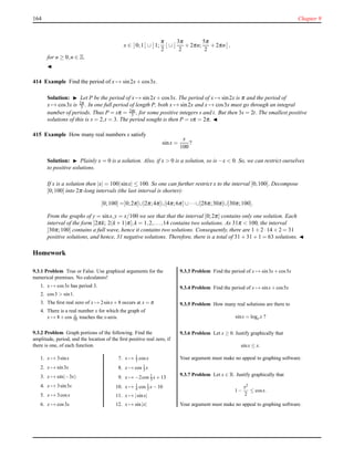 164 Chapter 9
x ∈ ]0;1[ ∪ ]1;
π
2
[ ∪ ]
3π
2
+ 2πn;
5π
2
+ 2πn[ ,
for n ≥ 0,n ∈ Z.
◭
414 Example Find the period of x → sin2x+ cos3x.
Solution: ◮ Let P be the period of x → sin2x+ cos3x. The period of x → sin2x is π and the period of
x → cos3x is 2π
3 . In one full period of length P, both x → sin2x and x → cos3x must go through an integral
number of periods. Thus P = sπ = 2πt
3 , for some positive integers s and t. But then 3s = 2t. The smallest positive
solutions of this is s = 2,t = 3. The period sought is then P = sπ = 2π. ◭
415 Example How many real numbers x satisfy
sinx =
x
100
?
Solution: ◮ Plainly x = 0 is a solution. Also, if x > 0 is a solution, so is −x < 0. So, we can restrict ourselves
to positive solutions.
If x is a solution then |x| = 100|sinx| ≤ 100. So one can further restrict x to the interval ]0;100]. Decompose
]0;100] into 2π-long intervals (the last interval is shorter):
]0;100] =]0;2π]∪]2π;4π]∪]4π;6π]∪···∪]28π;30π]∪]30π;100].
From the graphs of y = sinx,y = x/100 we see that that the interval ]0;2π] contains only one solution. Each
interval of the form ]2πk; 2(k + 1)π],k = 1,2,...,14 contains two solutions. As 31π < 100, the interval
]30π;100] contains a full wave, hence it contains two solutions. Consequently, there are 1 + 2 ·14 + 2 = 31
positive solutions, and hence, 31 negative solutions. Therefore, there is a total of 31 + 31 + 1 = 63 solutions. ◭
Homework
9.3.1 Problem True or False. Use graphical arguments for the
numerical premises. No calculators!
1. x → cos3x has period 3.
2. cos3 > sin1.
3. The ﬁrst real zero of x → 2sinx+8 occurs at x = π
4. There is a real number x for which the graph of
x → 8+cos x
10 touches the x-axis.
9.3.2 Problem Graph portions of the following. Find the
amplitude, period, and the location of the ﬁrst positive real zero, if
there is one, of each function.
1. x → 3sinx
2. x → sin3x
3. x → sin(−3x)
4. x → 3sin3x
5. x → 3cosx
6. x → cos3x
7. x → 1
3 cosx
8. x → cos 1
3 x
9. x → −2cos 1
3 x+13
10. x → 1
4 cos 1
3 x−10
11. x → |sinx|
12. x → sin|x|
9.3.3 Problem Find the period of x → sin3x+cos5x
9.3.4 Problem Find the period of x → sinx+cos5x
9.3.5 Problem How many real solutions are there to
sinx = loge x ?
9.3.6 Problem Let x ≥ 0. Justify graphically that
sinx ≤ x.
Your argument must make no appeal to graphing software.
9.3.7 Problem Let x ∈ R. Justify graphically that
1−
x2
2
≤ cosx.
Your argument must make no appeal to graphing software.
 