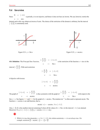 Inversion 165
9.4 Inversion
Since
R → [−1;1]
x → sinx
is periodic, it is not injective, and hence it does not have an inverse. We can, however, restrict the
domain and in this way obtain an inverse of sorts. The choice of the restriction of the domain is arbitrary, but the interval
−π
2 ; π
2 is customarily used.
1
−1
π
2
−π
2
Figure 9.21: y = Sin x
1−1
π
2
−π
2
Figure 9.22: y = arcsinx
416 Deﬁnition The Principal Sine Function,
[−
π
2
;
π
2
] → [−1;+1]
x → Sin x
is the restriction of the function x → sinx to the
interval [−
π
2
;
π
2
]. With such restriction
[−
π
2
;
π
2
] → [−1;+1]
x → Sin x
is bijective with inverse
[−1;+1] → [−
π
2
;
π
2
]
x → arcsinx
The graph of
[−1;+1] → [−
π
2
;
π
2
]
x → arcsinx
is thus symmetric with the graph of
[−
π
2
;
π
2
] → [−1;+1]
x → Sin x
with respect to the
line y = x. See ﬁgures 9.21 and 9.22 for the graph of y = arcsinx. The notation sin−1
is often used to represent arcsin. The
function x → arcsinx is an odd function, that is,
arcsin(−x) = −arcsinx, ∀x ∈ [−1;1].
Also, [−π
2 ; π
2 ] is the smallest interval containing 0 where all the values of x → Sin x in the interval [−1;1] are attained.
Moreover, ∀(x,y) ∈ [−1;1]× [−π
2 ; π
2 ], y = arcsinx ⇐⇒ x = siny.
!
1. Whilst it is true that sinarcsinx = x,∀x ∈ [−1;1], the relation arcsinsinx = x is not always true. For
example, arcsinsin 7π
6 = arcsin(−1
2 ) = −π
6 = 7π
6 .
 