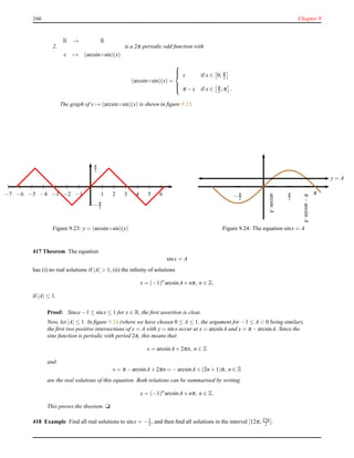 166 Chapter 9
2.
R → R
x → (arcsin◦sin)(x)
is a 2π-periodic odd function with
(arcsin◦sin)(x) =



x if x ∈ 0; π
2
π − x if x ∈ π
2 ;π .
The graph of x → (arcsin◦sin)(x) is shewn in ﬁgure 9.23.
1 2 3 4 5 6−1−2−3−4−5−6−7
π
2
−π
2
Figure 9.23: y = (arcsin◦sin)(x)
—
π
2
—
−π
2
—
π
y = A
arcsinA
π−arcsinA
— —
Figure 9.24: The equation sinx = A
417 Theorem The equation
sinx = A
has (i) no real solutions if |A| > 1, (ii) the inﬁnity of solutions
x = (−1)n
arcsinA+ nπ, n ∈ Z,
if |A| ≤ 1.
Proof: Since −1 ≤ sinx ≤ 1 for x ∈ R, the ﬁrst assertion is clear.
Now, let |A| ≤ 1. In ﬁgure 9.24 (where we have chosen 0 ≤ A ≤ 1, the argument for −1 ≤ A < 0 being similar),
the ﬁrst two positive intersections of y = A with y = sinx occur at x = arcsinA and x = π − arcsinA. Since the
sine function is periodic with period 2π, this means that
x = arcsinA+ 2πn, n ∈ Z
and
x = π − arcsinA+ 2πn = −arcsinA+ (2n + 1)π, n ∈ Z
are the real solutions of this equation. Both relations can be summarised by writing
x = (−1)n
arcsinA+ nπ, n ∈ Z.
This proves the theorem. u
418 Example Find all real solutions to sinx = −1
2 , and then ﬁnd all solutions in the interval [12π; 27π
2 ].
 