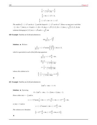 168 Chapter 9
1
6
<
1
(−1)n + 6n
<
3
2
,
2
3
< 6n + (−1)n
< 6,
2
3
− (−1)n
< 6n < 6 − (−1)n
.
The smallest 2
3 − (−1)n
can be is −1
3 and the largest 6 − (−1)n
can be is 7. Hence we must test n such that
−1
3 < 6n < 7, that is, n = 0 and n = 1. If n = 0, then x =
√
6 ∈]1;3[. If n = 1, then x = 6
5 ∈]1;3[. So the
solutions belonging to ]1;3[ are x =
√
6 and x = 6
5 . ◭
420 Example Find the set of all real solutions to
sin
2
2x+ 1
=
√
2
2
Solution: ◮ We have
2
2x+ 1
= (−1)n
arcsin
√
2
2
+ πn,n ∈ Z,
which is equivalent to each of the following equations
2
2x+ 1
= (−1)n π
4
+ πn,
2x+ 1
2
=
1
(−1)n π
4 + πn
,
x+
1
2
=
1
(−1)n π
4 + πn
,
whence the solution set is
−
1
2
+
4
(−1)nπ + 4nπ
, n ∈ Z .
◭
421 Example Find the set of all real solutions to
2sin2
x− sinx− 1 = 0.
Solution: ◮ Factoring,
0 = 2sin2
x− sinx− 1 = (2sinx+ 1)(sinx− 1)
Hence either sinx = −1
2 and so
x = (−1)n
arcsin
1
2
+ πn = (−1)n
(
−π
6
)+ πn = (−1)n+1 π
6
+ πn,
or sinx = 1 and so
x = (−1)n
arcsin1 + πn = (−1)n π
2
+ πn.
The solution set is therefore
(−1)n+1 π
6
+ πn, (−1)n π
2
+ πn,n ∈ Z .
◭
 