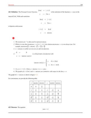 Inversion 169
422 Deﬁnition The Principal Cosine Function,
[0;π] → [−1;1]
x → Cos x
is the restriction of the function x → cosx to the
interval [0;π]. With such restriction
[0;π] → [−1;1]
x → Cos x
is bijective with inverse
[−1;1] → [0;π]
x → arccosx
.
!
1. The notation cos−1 is often used to represent arccos.
2. Whilst it is true that cosarccosx = x,∀x ∈ [−1;1], the relation arccoscosx = x is not always true. For
example, arccoscos 7π
6 = arccos(−
√
3
2 ) = 5π
6 = 7π
6 .
3. x → arccosx is neither an even nor an odd even function.
4.
R → R
x → (arccos◦cos)(x)
is a 2π-periodic even function with
(arccos◦cos)(x) =



x if x ∈ [0;π]
−x if x ∈ [−π;0].
5. ∀(x,y) ∈ [−1;1]× [0;π], y = arccosx ⇐⇒ x = cosy.
6. The graphs of x → Cos x and x → arccosx are symmetric with respect to the line y = x.
The graph of x → arccosx is shewn in ﬁgure 9.25.
For convenience, we provide the following table.
x arcsinx arccosx x arcsinx arccosx
0 0 π
2
1 π
2 0 −1 −π
2 π
1
2
π
6
π
3 −1
2 −π
6
2π
3
√
2
2
π
4
π
4 −
√
2
2 −π
4
3π
4
√
3
2
π
3
π
6 −
√
3
2 −π
3
5π
6
423 Theorem The equation
cosx = A
 