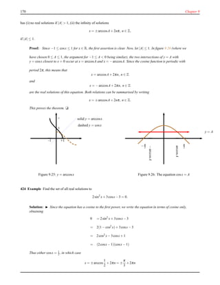 170 Chapter 9
has (i) no real solutions if |A| > 1, (ii) the inﬁnity of solutions
x = ±arccosA+ 2nπ, n ∈ Z,
if |A| ≤ 1.
Proof: Since −1 ≤ cosx ≤ 1 for x ∈ R, the ﬁrst assertion is clear. Now, let |A| ≤ 1. In ﬁgure 9.26 (where we
have chosen 0 ≤ A ≤ 1, the argument for −1 ≤ A < 0 being similar), the two intersections of y = A with
y = cosx closest to x = 0 occur at x = arccosA and x = −arccosA. Since the cosine function is periodic with
period 2π, this means that
x = arccosA+ 2πn, n ∈ Z
and
x = −arccosA+ 2πn, n ∈ Z
are the real solutions of this equation. Both relations can be summarised by writing
x = ±arccosA+ 2nπ, n ∈ Z.
This proves the theorem. u
- π
—
+1+1-1
—
π
2-
solid y = arccosx
dashed y = cosx
Figure 9.25: y = arccosx
—
π
2
—
−π
2
y = A
arccosA
−arccosA
——
Figure 9.26: The equation cosx = A
424 Example Find the set of all real solutions to
2sin2
x+ 3cosx− 3 = 0.
Solution: ◮ Since the equation has a cosine to the ﬁrst power, we write the equation in terms of cosine only,
obtaining
0 = 2sin2
x+ 3cosx− 3
= 2(1 − cos2
x)+ 3cosx− 3
= 2cos2 x− 3cosx+ 1
= (2cosx− 1)(cosx− 1)
Thus either cosx = 1
2 , in which case
x = ±arccos
1
2
+ 2πn = ±
π
3
+ 2πn
 