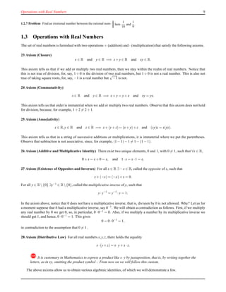 Operations with Real Numbers 9
1.2.7 Problem Find an irrational number between the rational num- bers
1
10
and
1
9
.
1.3 Operations with Real Numbers
The set of real numbers is furnished with two operations + (addition) and · (multiplication) that satisfy the following axioms.
23 Axiom (Closure)
x ∈ R and y ∈ R =⇒ x+ y ∈ R and xy ∈ R.
This axiom tells us that if we add or multiply two real numbers, then we stay within the realm of real numbers. Notice that
this is not true of division, for, say, 1 ÷ 0 is the division of two real numbers, but 1 ÷ 0 is not a real number. This is also not
true of taking square roots, for, say, −1 is a real number but
√
−1 is not.
24 Axiom (Commutativity)
x ∈ R and y ∈ R =⇒ x+ y = y+ x and xy = yx.
This axiom tells us that order is immaterial when we add or multiply two real numbers. Observe that this axiom does not hold
for division, because, for example, 1 ÷ 2 = 2 ÷ 1.
25 Axiom (Associativity)
x ∈ R,y ∈ R and z ∈ R =⇒ x+ (y+ z) = (x+ y)+ z and (xy)z = x(yz).
This axiom tells us that in a string of successive additions or multiplications, it is immaterial where we put the parentheses.
Observe that subtraction is not associative, since, for example, (1 − 1)− 1 = 1 − (1 − 1).
26 Axiom (Additive and Multiplicative Identity) There exist two unique elements, 0 and 1, with 0 = 1, such that ∀x ∈ R,
0 + x = x+ 0 = x, and 1 ·x = x·1 = x.
27 Axiom (Existence of Opposites and Inverses) For all x ∈ R ∃− x ∈ R, called the opposite of x, such that
x+ (−x) = (−x)+ x = 0.
For all y ∈ R {0} ∃y−1 ∈ R {0}, called the multiplicative inverse of y, such that
y·y−1
= y−1
·y = 1.
In the axiom above, notice that 0 does not have a multiplicative inverse, that is, division by 0 is not allowed. Why? Let us for
a moment suppose that 0 had a multiplicative inverse, say 0−1
. We will obtain a contradiction as follows. First, if we multiply
any real number by 0 we get 0, so, in particular, 0 · 0−1 = 0. Also, if we multiply a number by its multiplicative inverse we
should get 1, and hence, 0 ·0−1 = 1. This gives
0 = 0 ·0−1
= 1,
in contradiction to the assumption that 0 = 1.
28 Axiom (Distributive Law) For all real numbers x,y,z, there holds the equality
x·(y+ z) = x·y+ x·z.
!It is customary in Mathematics to express a product like x·y by juxtaposition, that is, by writing together the
letters, as in xy, omitting the product symbol ·. From now on we will follow this custom.
The above axioms allow us to obtain various algebraic identities, of which we will demonstrate a few.
 