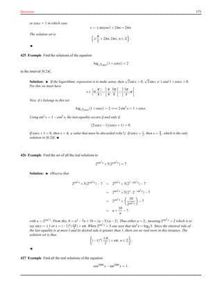Inversion 171
or cosx = 1 in which case
x = ±arccos1 + 2πn = 2πn.
The solution set is
±
π
3
+ 2πn,2πn, n ∈ Z .
◭
425 Example Find the solutions of the equation
log√
2sinx(1 + cosx) = 2
in the interval [0;2π].
Solution: ◮ If the logarithmic expression is to make sense, then
√
2sinx > 0,
√
2sinx = 1 and 1 + cosx > 0.
For this we must have
x ∈ 0;
π
4
∪
π
4
;
3π
4
∪
3π
4
;π .
Now, if x belongs to this set
log√
2sinx(1 + cosx) = 2 ⇐⇒ 2sin2
x = 1 + cosx.
Using sin2
x = 1 − cos2 x, the last equality occurs if and only if
(2cosx− 1)(cosx+ 1) = 0.
If cosx+ 1 = 0, then x = π, a value that must be discarded (why?). If cosx = 1
2 , then x = π
3 , which is the only
solution in [0;2π] ◭
.
426 Example Find the set of all the real solutions to
2sin2 x
+ 5(2cos2 x
) = 7
Solution: ◮ Observe that
2sin2 x
+ 5(2cos2 x
)− 7 = 2sin2 x
+ 5(21−sin2 x
)− 7
= 2sin2 x
+ 5(21
·2−sin2 x
)− 7
= 2sin2 x
+
10
2sin2 x
− 7
= u +
10
u
− 7.
with u = 2sin2 x. From this, 0 = u2 − 7u + 10 = (u − 5)(u − 2). Thus either u = 2,, meaning 2sin2 x = 2 which is to
say sinx = ±1 or x = (−1)n(±π
2 )+ nπ. When 2sin2 x = 5 one sees that sin2
x = log2 5. Since the sinistral side of
the last equality is at most 1 and its dextral side is greater than 1, there are no real roots in this instance. The
solution set is thus
(−1)n
(
±π
2
)+ nπ, n ∈ Z .
◭
427 Example Find all the real solutions of the equation
cos2000
x− sin2000
x = 1.
 