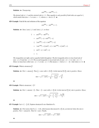 172 Chapter 9
Solution: ◮ Transposing
cos2000
x = sin2000
x+ 1.
The dextral side is ≥ 1 and the sinistral side is ≤ 1. Thus equality is only possible if both sides are equal to 1,
which entails that cosx = 1 or cosx = −1, whence x = πn,n ∈ Z. ◭
428 Example Find all the real solutions of the equation
cos2001
x− sin2001
x = 1.
Solution: ◮ Since |cosx| ≤ 1 and |sinx| ≤ 1, we have
1 = cos2001 x− sin2001
x
= cos2001(−x)+ sin2001
(−x)
≤ |cos2001(−x)|+ |sin2001
(−x)|
= |cos1999(−x)|cos2(−x)+ |sin1999
(−x)|sin2
(−x)
≤ cos2(−x)+ sin2
(−x)
= 1.
The inequalities are tight, and so equality holds throughout. The ﬁrst inequality above is true if and only if
cos(−x) ≥ 0 and sin(−x) ≥ 0. The second inequality is true if and only if |cos(−x)| = 1 or |sin(−x)| = 1.
Hence we must have either cos(−x) = 1 or sin(−x) = 1.This means x = 2nπ or x = −π
2 + 2nπ where n ∈ Z. ◭
429 Example What is sinarccos 3
4 ?
Solution: ◮ Put t = arccos 3
4 . Then 3
4 = cost with t ∈ [0; π
2 ]. In the interval [0; π
2 ], sint is positive. Hence
sint = 1 − cos2 y = 1 −
3
4
2
=
√
7
4
.
◭
430 Example What is sinarccos(−3
7 )?
Solution: ◮ Put t = arccos(−3
7 ). Then −3
7 = cost with y ∈ [π
2 ;π]. In the interval [π
2 ;π], sint is positive. Hence
sint = 1 − cos2 t = 1 − −
3
7
2
=
2
√
10
7
.
◭
431 Example Let x ∈]− 1
5 ;0[. Express sinarccos5x as a function of x.
Solution: ◮ First notice that 5x ∈]− 1;0[, which means that arccos5x ∈]π
2 ;π[, an interval where the sine is
positive. Put t = arccos5x. Then 5x = cost. Finally,
sint = 1 − cos2 t = 1 − 25x2.
◭
 