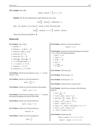 Homework 173
432 Example Prove that
arcsinx+ arccosx =
π
2
,∀x ∈ [−1;1].
Solution: ◮ By the complementary angle identity for the cosine,
cos
π
2
− arcsinx = sin(arcsinx) = x.
Since −π
2 ≤ arcsinx ≤ π
2 , we have π
2 − arcsinx ∈ [0;π]. This means that
cos
π
2
− arcsinx = x ⇐⇒
π
2
− arcsinx = arccosx,
whence the desired result follows. ◭
Homework
9.4.1 Problem True or False.
1. arcsin π
2 = 1.
2. If arccosx = −1
2 , then x = −π
3 .
3. If arcsinx ≥ 0 then x ∈ [0; π
2 ].
4. arccos cos(−π
3 ) = π
3 .
5. arccos cos(−π
6 ) = −π
6 .
6. arcsin 1
2000 +arccos 1
2000 = π
2 .
7. ∃x ∈ R such that arcsinx > 1.
8. −1 ≤ arccosx ≤ 1, ∀x ∈ R.
9. sinarcsinx = x, ∀x ∈ R.
10. arccos(cosx) = x, ∀x ∈ [0;π].
9.4.2 Problem Find all the real solutions to 2sinx+1 = 0 in the
interval [−π;π].
9.4.3 Problem Find the set of all real solutions to
sin 3x−
π
4
= 0.
9.4.4 Problem Find the set of all real solutions of the equation
−2sin2
x−cosx+1 = 0.
9.4.5 Problem Find all the real solutions to sin3x = −1. Find all
the solutions belonging to the interval [98π;100π].
9.4.6 Problem Find the set of all real solutions to
5cos2
x−2cosx−7 = 0.
9.4.7 Problem Find the set of all real solutions to
sinxcosx = 0.
9.4.8 Problem Find the set of all real solutions to
cos3x =
4
3
.
9.4.9 Problem Find the set of all real solutions to
4sin2
2x−3 = 0.
9.4.10 Problem Find all real solutions belonging to the interval
[−2;2], if any, to the following equations.
1. 4sin2 x−3 = 0
2. 2sin2 x = 1
3. cos 2x
3 = −
√
3
2
4. sin 3
x = 1
5.
1+sinx
1−cosx
= 0
9.4.11 Problem Find sinarccos 1
3 .
9.4.12 Problem Find cosarcsin(−2
3 ).
9.4.13 Problem Find sinarccos(−2
3 ).
9.4.14 Problem Find arcsin(sin5); arccos(cos10)
9.4.15 Problem Find all the real solutions of the following
equations.
1. cosx+
1
cosx
= 3
2 .
2. 2cos3 x+cos2 x−2cosx−1 = 0.
3. 6cos2
5x−
π
3
−cos 5x−
π
3
= 2.
4. 4cos2 x−2(
√
2+1)cosx+
√
2 = 0.
5. 4cos4 x−17cos2 x+4 = 0.
6. (2cosx+1)2 −4cos2 x+(sinx)(2cosx+1)+1 = 0.
7. 4sin2 x−2(
√
3−
√
2)sinx =
√
6.
8. −2sin2 x+19|sinx|+10 = 0.
9.4.16 Problem Demonstrate that
arccos x+arccos(−x) = π, ∀x ∈ [−1;1],
arcsinx = −arcsin(−x), ∀x ∈ [−1;1].
 