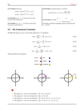 174 Chapter 9
9.4.17 Problem Shew that
arcsinx = arccos 1−x2, ∀x ∈ [0;1],
arccosx = arcsin 1−x2, ∀x ∈ [0;1].
9.4.18 Problem Let 0 < x < 1
3 . Find cos arcsin3x and
cos arccos3x as functions of x.
9.4.19 Problem Let −1
2 < x < 0. Find sin arcsin2x and
sin arccos2x as functions of x.
9.4.20 Problem Find real constants a,b such that
(arcsin◦sin)(x) = ax+b, ∀x ∈ [
99π
2
;
101π
2
].
9.4.21 Problem Prove that
R → R
x → (arccos◦cos)(x)
is a
2π-periodic even function and graph a portion of this function for
x ∈ [−2π;2π].
9.5 The Goniometric Functions
We deﬁne the tangent, secant, cosecant and cotangent of x ∈ R as follows.
tanx =
sinx
cosx
, x =
π
2
+ πn, n ∈ Z, (9.16)
secx =
1
cosx
, x =
π
2
+ πn, n ∈ Z, (9.17)
cscx =
1
sinx
, x = πn, n ∈ Z, (9.18)
cotx =
1
tanx
=
cosx
sinx
, x = πn, n ∈ Z. (9.19)
The circles below have all radius 1.
cosine sine
secant tangent
cosecant cotangent
!
1. The image of x → tanx over its domain R− {π
2 + πn, n ∈ Z} is R.
2. The image of x → cotx over its domain R− {πn, n ∈ Z} is R.
3. The image of x → secx over its domain R− {π
2 + πn, n ∈ Z} is ]− ∞;−1]∪[1;+∞[.
4. The image of x → cscx over its domain R− {πn, n ∈ Z} is ]− ∞;−1]∪[1;+∞[.
 