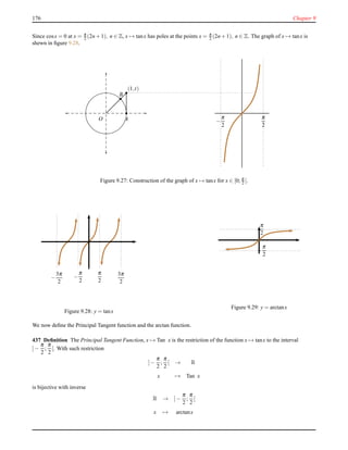 176 Chapter 9
Since cosx = 0 at x = π
2 (2n + 1), n ∈ Z, x → tanx has poles at the points x = π
2 (2n + 1), n ∈ Z. The graph of x → tanx is
shewn in ﬁgure 9.28.
A
(1,t)
O
B
−
π
2
π
2
Figure 9.27: Construction of the graph of x → tanx for x ∈ [0; π
2 [.
−
π
2
π
2
3π
2
−
3π
2
Figure 9.28: y = tanx
−
π
2
−
−
π
2
Figure 9.29: y = arctanx
We now deﬁne the Principal Tangent function and the arctan function.
437 Deﬁnition The Principal Tangent Function, x → Tan x is the restriction of the function x → tanx to the interval
]−
π
2
;
π
2
[. With such restriction
]−
π
2
;
π
2
[ → R
x → Tan x
is bijective with inverse
R → ]−
π
2
;
π
2
[
x → arctanx
 