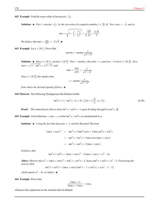 178 Chapter 9
442 Example Find the exact value of tanarccos(−1
5 ).
Solution: ◮ Put t = arccos(−1
5 ). As the arccosine of a negative number, t ∈ [π
2 ,π]. Now, cost = −1
5 , and so
sint = 1 − −
1
5
2
=
24
25
=
2
√
6
5
.
We deduce that tant = sint
cost = −2
√
6. ◭
443 Example Let x ∈ [0;1[. Prove that
arcsinx = arctan
x
√
1 − x2
.
Solution: ◮ Since x ∈ [0;1[, arcsinx ∈ [0; π
2 [. Put t = arcsinx, then sint = x, and cost > 0 since t ∈ [0; π
2 [. Now,
cost = 1 − sin2
t =
√
1 − x2, and
tant =
sint
cost
=
x
√
1 − x2
.
Since t ∈ [0; π
2 [ this implies that
t = arctan
x
√
1 − x2
,
from where the desired equality follows. ◭
444 Theorem The following Pythagorean-like Relation holds.
tan2
x+ 1 = sec2
x, ∀x ∈ R {(2n + 1)
π
2
, n ∈ Z}. (9.20)
Proof: This immediately follows from sin2
x+ cos2 x = 1 upon dividing through by cos2 x. u
445 Example Given that tanx+ cotx = a, write tan3
x+ cot3
x as a polynomial in a.
Solution: ◮ Using the fact that tanxcotx = 1, and the Binomial Theorem:
(tanx+ cotx)3
= tan3
x+ 3tan2
xcotx+ 3tanxcot2
x+ cot3
x
= tan3
x+ sin3
x+ 3tanxcotx(tanx+ cotx)
= tan3
x+ sin3
x+ 3(tanx+ cotx)
It follows that
tan3
x+ cot3
x = (tanx+ cotx)3
− 3(tanx+ cotx) = a3
− 3a.
Aliter: Observe that a2 = (tanx+ cotx)2 = tan2 x+ cot2 x+ 2, hence tan2 x+ cot2 x = a2 − 2. Factorising the
sum of cubes
tan3
x+ cot3
x = (tanx+ cotx)(tan2
x− 1 + cot2
x) = a(a2
− 1 − 2)
which equals a3 − 3a, as before. ◭
446 Example Prove that
2siny+ 3
2tany+ 3secy
= cosy,
whenever the expression on the sinistral side be deﬁned.
 