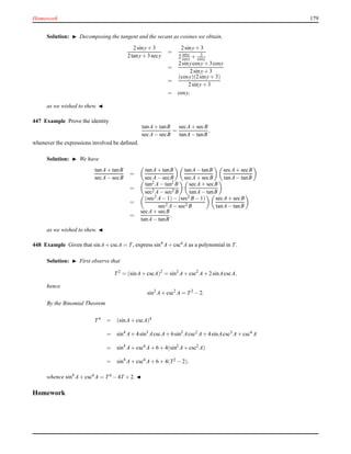 Homework 179
Solution: ◮ Decomposing the tangent and the secant as cosines we obtain,
2siny+ 3
2tany+ 3secy
=
2siny+ 3
2 siny
cosy + 3
cosy
=
2sinycosy+ 3cosy
2siny+ 3
=
(cosy)(2siny+ 3)
2siny+ 3
= cosy,
as we wished to shew. ◭
447 Example Prove the identity
tanA+ tanB
secA− secB
=
secA+ secB
tanA− tanB
,
whenever the expressions involved be deﬁned.
Solution: ◮ We have
tanA+ tanB
secA− secB
=
tanA+ tanB
secA− secB
tanA− tanB
secA+ secB
secA+ secB
tanA− tanB
=
tan2 A− tan2 B
sec2 A− sec2 B
secA+ secB
tanA− tanB
=
(sec2 A− 1)− (sec2 B− 1)
sec2 A− sec2 B
secA+ secB
tanA− tanB
=
secA+ secB
tanA− tanB
,
as we wished to shew. ◭
448 Example Given that sinA+ cscA = T, express sin4
A+ csc4 A as a polynomial in T.
Solution: ◮ First observe that
T2
= (sinA+ cscA)2
= sin2
A+ csc2
A+ 2sinAcscA,
hence
sin2
A+ csc2
A = T2
− 2.
By the Binomial Theorem
T4
= (sinA+ cscA)4
= sin4
A+ 4sin3
AcscA+ 6sin2
Acsc2 A+ 4sinAcsc3 A+ csc4 A
= sin4
A+ csc4 A+ 6 + 4(sin2
A+ csc2 A)
= sin4
A+ csc4 A+ 6 + 4(T2 − 2),
whence sin4
A+ csc4
A = T4
− 4T + 2. ◭
Homework
 