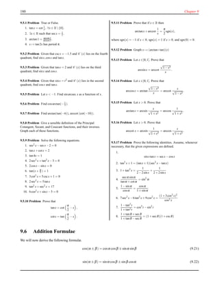180 Chapter 9
9.5.1 Problem True or False.
1. tanx = cot 1
x , ∀x ∈ R{0}.
2. ∃x ∈ R such that secx = 1
2 .
3. arctan1 = arcsin1
arccos1 .
4. x → tan2x has period π.
9.5.2 Problem Given that cscx = −1.5 and C (x) lies on the fourth
quadrant, ﬁnd sinx,cosx and tanx.
9.5.3 Problem Given that tanx = 2 and C (x) lies on the third
quadrant, ﬁnd sinx and cosx.
9.5.4 Problem Given that sinx = t2 and C (x) lies in the second
quadrant, ﬁnd cosx and tanx.
9.5.5 Problem Let x < −1. Find sinarcsec x as a function of x.
9.5.6 Problem Find cosarctan(−1
3 ).
9.5.7 Problem Find arctan(tan(−6)), arccot (cot(−10)).
9.5.8 Problem Give a sensible deﬁnition of the Principal
Cotangent, Secant, and Cosecant functions, and their inverses.
Graph each of these functions.
9.5.9 Problem Solve the following equations.
1. sec2 x−secx−2 = 0
2. tanx+cotx = 2
3. tan4x = 1
4. 2sec2 x+tan2 x−3 = 0
5. 2cosx−sinx = 0
6. tan(x+ π
3 ) = 1
7. 3cot2 x+5cscx+1 = 0
8. 2sec2 x = 5tanx
9. tan2 x+sec2 x = 17
10. 6cos2 x+sinx−5 = 0
9.5.10 Problem Prove that
tanx = cot
π
2
−x ,
cotx = tan
π
2
−x .
9.5.11 Problem Prove that if x ∈ R then
arctanx+arccot
1
x
=
π
2
sgn(x),
where sgn(x) = −1 if x < 0, sgn(x) = 1 if x > 0, and sgn(0) = 0.
9.5.12 Problem Graph x → (arctan◦tan)(x)
9.5.13 Problem Let x ∈]0;1[. Prove that
arcsinx = arccot
√
1−x2
x
.
9.5.14 Problem Let x ∈]0;1[. Prove that
arccosx = arctan
√
1−x2
x
= arccot
x
√
1−x2
.
9.5.15 Problem Let x > 0. Prove that
arctanx = arcsin
x
√
1+x2
= arccos
1
√
1+x2
.
9.5.16 Problem Let x > 0. Prove that
arccot x = arcsin
1
√
1+x2
= arccos
x
√
1+x2
.
9.5.17 Problem Prove the following identities. Assume, whenever
necessary, that the given expressions are deﬁned.
1.
sinxtanx = secx−cosx
2. tan3
x+1 = (tanx+1)(sec2
x−tanx)
3. 1+tan2
x =
1
2−2sinx
+
1
2+2sinx
4.
secα sinα
tanα +cotα
= sin2
α
5.
1−sinα
cosα
=
cosα
1+sinα
6. 7sec2
x−6tan2
x+9cos2
x =
(1+3cos2 x)2
cos2 x
7.
1−tan2 t
1+tan2 t
= cos2
t −sin2
t
8.
1+tanB+secB
1+tanB−secB
= (1+secB)(1+cscB)
9.6 Addition Formulae
We will now derive the following formulæ.
cos(α ± β) = cosα cosβ ∓ sinα sinβ (9.21)
sin(α ± β) = sinα cosβ ± sinβ cosα (9.22)
 