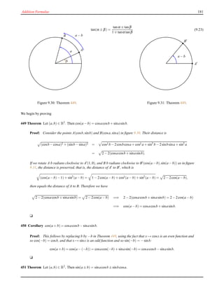 Addition Formulae 181
tan(α ± β) =
tanα ± tanβ
1 ∓ tanα tanβ
(9.23)
A
B
b
a − b
a
Figure 9.30: Theorem 449.
A′
B′
a − b
Figure 9.31: Theorem 449.
We begin by proving
449 Theorem Let (a,b) ∈ R2
. Then cos(a − b) = cosacosb + sinasinb.
Proof: Consider the points A(cosb,sinb) and B(cosa,sina) in ﬁgure 9.30. Their distance is
(cosb − cosa)2 + (sinb − sina)2 = cos2 b − 2cosbcosa + cos2 a + sin2
b − 2sinbsina + sin2
a
= 2 − 2(cosacosb + sinasinb).
If we rotate A b radians clockwise to A′(1,0), and B b radians clockwise to B′(cos(a−b),sin(a−b)) as in ﬁgure
9.31, the distance is preserved, that is, the distance of A′ to B′, which is
(cos(a − b)− 1)+ sin2
(a − b) = 1 − 2cos(a − b)+ cos2(a − b)+ sin2
(a − b) = 2 − 2cos(a − b),
then equals the distance of A to B. Therefore we have
2 − 2(cosacosb + sinasinb) = 2 − 2cos(a − b) =⇒ 2 − 2(cosacosb + sinasinb) = 2 − 2cos(a − b)
=⇒ cos(a − b) = cosacosb + sinasinb.
u
450 Corollary cos(a + b) = cosacosb − sinasinb.
Proof: This follows by replacing b by −b in Theorem 449, using the fact that x → cosx is an even function and
so cos(−b) = cosb, and that x → sinx is an odd function and so sin(−b) = −sinb:
cos(a + b) = cos(a − (−b)) = cosacos(−b)+ sinasin(−b) = cosacosb − sinasinb.
u
451 Theorem Let (a,b) ∈ R2. Then sin(a ± b) = sinacosb ± sinbcosa.
 