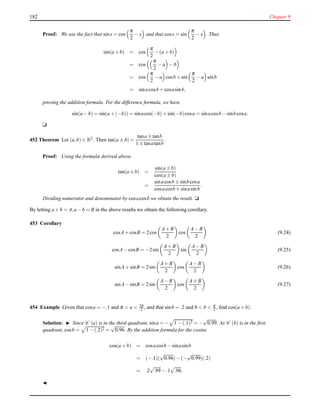 182 Chapter 9
Proof: We use the fact that sinx = cos
π
2
− x and that cosx = sin
π
2
− x . Thus
sin(a + b) = cos
π
2
− (a + b)
= cos
π
2
− a − b
= cos
π
2
− a cosb + sin
π
2
− a sinb
= sinacosb + cosasinb,
proving the addition formula. For the difference formula, we have
sin(a − b) = sin(a + (−b)) = sinacos(−b)+ sin(−b)cosa = sinacosb − sinbcosa.
u
452 Theorem Let (a,b) ∈ R2. Then tan(a ± b) =
tana ± tanb
1 ∓ tanatanb
.
Proof: Using the formulæ derived above,
tan(a ± b) =
sin(a ± b)
cos(a ± b)
=
sinacosb ± sinbcosa
cosacosb ∓ sinasinb
.
Dividing numerator and denominator by cosacosb we obtain the result. u
By letting a + b = A,a − b = B in the above results we obtain the following corollary.
453 Corollary
cosA+ cosB = 2cos
A+ B
2
cos
A− B
2
(9.24)
cosA− cosB = −2sin
A+ B
2
sin
A− B
2
(9.25)
sinA+ sinB = 2sin
A+ B
2
cos
A− B
2
(9.26)
sinA− sinB = 2sin
A− B
2
cos
A+ B
2
(9.27)
454 Example Given that cosa = −.1 and π < a < 3π
2 , and that sinb = .2 and 0 < b < π
2 , ﬁnd cos(a + b).
Solution: ◮ Since C (a) is in the third quadrant, sina = − 1 − (.1)2 = −
√
0.99. As C (b) is in the ﬁrst
quadrant, cosb = 1 − (.2)2 =
√
0.96. By the addition formula for the cosine
cos(a + b) = cosacosb − sinasinb
= (−.1)(
√
0.96)− (−
√
0.99)(.2)
= .2
√
.99− .1
√
.96.
◭
 