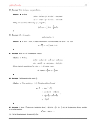 Addition Formulae 183
455 Example Write sin5xcosx as a sum of sines.
Solution: ◮ We have
sin6x = sin(5x+ x) = sin5xcosx+ sinxcos5x
sin4x = sin(5x− x) = sin5xcosx− sinxcos5x
Adding both equalities and dividing by 2, we gather,
sin5xcosx =
1
2
sin6x+
1
2
sin4x.
◭
456 Example Solve the equation
sin6x+ sin4x = 0.
Solution: ◮ As sin6x+ sin4x = 2sin5xcosx we must have either sin5x = 0 or cosx = 0. Thus
x =
πn
5
, x = ±
π
2
+ πn,n ∈ Z.
◭
457 Example Write sinxsin2x as a sum of cosines.
Solution: ◮ We have
cos3x = cos(2x+ x) = cos2xcosx− sin2xsinx,
cosx = cos(2x− x) = cos2xcosx+ sin2xsinx.
Subtracting both equalities cos3x− cosx = −2sin2xsinx, whence
sin2xsinx = −
1
2
cos3x+
1
2
cosx.
◭
458 Example Find the exact value of cos 7π
12 .
Solution: ◮ Observe that 7
12 = 1
3 + 1
4 . Using the addition formulæ
cos 7π
12 = cos π
3 + π
4
= cos π
3 cos π
4 − sin π
3 sin π
4
= (1
2 )(
√
2
2 )− (
√
3
2 )(
√
2
2 )
=
√
2−
√
6
4
.
◭
459 Example (i) Write
√
3cosx+ sinx in the form Acos(x− θ), with −π
2 < θ < π
2 . (ii) Use the preceding identity in order
to solve the equation √
3cosx+ sinx = −1.
(iii) Find all the solutions in the interval [0;2π].
 
