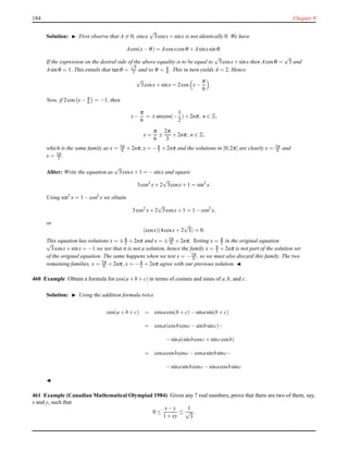 184 Chapter 9
Solution: ◮ First observe that A = 0, since
√
3cosx+ sinx is not identically 0. We have
Acos(x− θ) = Acosxcosθ + Asinxsinθ.
If the expression on the dextral side of the above equality is to be equal to
√
3cosx+sinx then Acosθ =
√
3 and
Asinθ = 1. This entails that tanθ =
√
3
3 and so θ = π
6 . This in turn yields A = 2. Hence
√
3cosx+ sinx = 2cos x−
π
6
.
Now, if 2cos x− π
6 = −1, then
x−
π
6
= ±arccos(−
1
2
)+ 2nπ, n ∈ Z,
x =
π
6
±
2π
3
+ 2nπ, n ∈ Z,
which is the same family as x = 5π
6 + 2nπ,x = −π
2 + 2nπ and the solutions in [0;2π] are clearly x = 5π
6 and
x = 3π
2 .
Aliter: Write the equation as
√
3cosx+ 1 = −sinx and square
3cos2
x+ 2
√
3cosx+ 1 = sin2
x.
Using sin2
x = 1 − cos2 x we obtain
3cos2
x+ 2
√
3cosx+ 1 = 1 − cos2
x,
or
(cosx)(4cosx+ 2
√
3) = 0.
This equation has solutions x = ±π
2 + 2nπ and x = ±5π
6 + 2nπ. Testing x = π
2 in the original equation
√
3cosx+ sinx = −1 we see that it is not a solution, hence the family x = π
2 + 2nπ is not part of the solution set
of the original equation. The same happens when we test x = −5π
6 , so we must also discard this family. The two
remaining families, x = 5π
6 + 2nπ, x = −π
2 + 2nπ agree with our previous solution. ◭
460 Example Obtain a formula for cos(a + b + c) in terms of cosines and sines of a,b, and c.
Solution: ◮ Using the addition formula twice
cos(a + b + c) = cosacos(b + c)− sinasin(b + c)
= cosa(cosbcosc− sinbsinc)−
−sina(sinbcosc+ sinccosb)
= cosacosbcosc− cosasinbsinc−
−sinasinbcosc− sinacosbsinc
◭
461 Example (Canadian Mathematical Olympiad 1984) Given any 7 real numbers, prove that there are two of them, say,
x and y, such that
0 ≤
x− y
1 + xy
≤
1
√
3
.
 