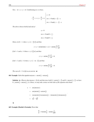 186 Chapter 9
Now, −π < x+ y < π. Conditioning on x we have,
−
π
2
< x+ y <
π
2
⇐⇒
x = 0
or x > 0 and y < π
2 − x
or x < 0 and y > −π
2 − x
The above choices hold if and only if
a = 0
or a > 0 and b < 1
a
or a < 0 and b > 1
a
.
Hence, if ab < 1, then x+ y ∈]− π
2 ; π
2 [ and thus
x+ y = arctan(tan(x+ y)) = arctan
a + b
1 − ab
.
If ab > 1 and a > 0 then x+ y ∈]π
2 ;π[ and thus
x+ y = arctan
a + b
1 − ab
+ π.
If ab > 1 and a < 0, then x+ y ∈]− π;−π
2 [ and thus
x+ y = arctan
a + b
1 − ab
− π.
The case ab = 1 is left as an exercise. ◭
464 Example Solve the equation arccosx = arcsin 1
3 + arccos 1
4 .
Solution: ◮ Observe that arccosx ∈ [0;π] and that since both 0 ≤ arcsin 1
3 ≤ π
2 and 0 ≤ arccos 1
4 ≤ π
2 , we have
0 ≤ arcsin 1
3 + arccos 1
4 ≤ π. Hence, we may take cosines on both sides of the equation and obtain
x = cos(arccosx)
= cos(arcsin 1
3 + arccos 1
4 )
= (cosarcsin 1
3 )(cosarccos 1
4 )− (sinarcsin 1
3 )(sinarccos 1
4 )
=
√
2
6 −
√
15
12
.
◭
465 Example (Machin’s Formula) Prove that
π
4
= 4arctan
1
5
− arctan
1
239
.
 