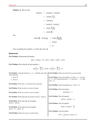 Homework 187
Solution: ◮ Observe that
4arctan 1
5 = 2arctan 1
5 + 2arctan 1
5
= 2arctan
1
5 + 1
5
1− 1
5 · 1
5
= 2arctan 5
12
= arctan 5
12 + arctan 5
12
= arctan
5
12 + 5
12
1− 5
12 · 5
12
= arctan 120
119 .
Also
arctan 120
119 − arctan 1
239 = arctan
120
119 − 1
239
1+ 120
119 · 1
239
= arctan1
= π
4 .
Upon assembling the equalities, we obtain the result. ◭
Homework
9.6.1 Problem Demonstrate the identity
sin(a + b)sin(a − b) = sin2
a − sin2
b = cos2
b − cos2
a
9.6.2 Problem Prove that for all real numbers x,
cos 2x−
4π
3
+ cos2x+ cos 2x+
4π
3
= 0.
9.6.3 Problem Using the fact that 1
12 = 1
3 − 1
4 , ﬁnd the exact value
of the following.
1. cosπ/12
2. sinπ/12
9.6.4 Problem Write cot(a+b) in terms of cota and cotb.
9.6.5 Problem Write sinxsin2x as a sum of cosines.
9.6.6 Problem Write cosxcos4x as a sum of cosines.
9.6.7 Problem Write using only one arcsine: arccos 4
5 −arccos 1
4 .
9.6.8 Problem Write using only one arctangent:
arctan 1
3 −arctan 1
4 .
9.6.9 Problem Write using only one arctangent:
arccot (−2)−arctan(−2
3 ).
9.6.10 Problem Write sinxcos2x as a sum of sines.
9.6.11 Problem Write sinxsin2xsin3x as a sum of sines.
9.6.12 Problem Given real numbers a,b with 0 < a < π/2 and
π < b < 3π/2 and given that sina = 1/3 and cosb = −1/2, ﬁnd
cos(a−b).
9.6.13 Problem Solve the equation cosx+cos3x = 0..
9.6.14 Problem Solve the equation
arcsin(tanx) = x.
9.6.15 Problem Solve the equation
arccosx = arcsin(1−x).
9.6.16 Problem Solve the equation
arctanx+arctan2x =
π
4
.
9.6.17 Problem Prove the identity
cos4
x =
1
8
(cos4x+4cos2x+3).
 