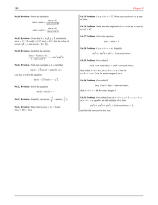188 Chapter 9
9.6.18 Problem Prove the identities
tana+tanb =
sin(a+b)
(cosa)(cosb)
,
cota+cotb =
sin(a+b)
(sina)(sinb)
.
9.6.19 Problem Given that 0 ≤ α,β,γ ≤ π
2 and satisfy
sinα = 12/13,cosβ = 8/17,sinγ = 4/5, ﬁnd the value of
sin(α +β −γ) and cos(α −β +2γ).
9.6.20 Problem Establish the identity
sin(a−b)sin(a+b)
1−tan2 acot2 b
= −cos2
asin2
b.
9.6.21 Problem Find real constants a,b,c such that
sin3x−
√
3cos3x = asin(bx+c).
Use this to solve the equation
sin3x−
√
3cos3x = −
√
2.
9.6.22 Problem Solve the equation
sin2x+cos2x = −1
9.6.23 Problem Simplify: sin(arcsec
17
8
−arctan(−
2
3
)).
9.6.24 Problem Shew that if cot(a+b) = 0 then
sin(a+2b) = sina.
9.6.25 Problem Let a+b+c = π
2 . Write cosacosbcosc as a sum
of sines.
9.6.26 Problem Shew that the amplitude of x → asinAx+bcosAx
is
√
a2 +b2.
9.6.27 Problem Solve the equation
cosx−sinx = 1.
9.6.28 Problem Let a+b+c = π. Simplify
sin2
a+sin2
b+sin2
c−2cosacosbcosc.
9.6.29 Problem Prove that if
cota+cscacosbsecc = cotb+cosacscbsecc,
then either a−b = kπ, or a+b+c = π +2mπ or
a+b−c = π +2nπ for some integers k,m,n.
9.6.30 Problem Prove that if
tana+tanb+tanc = tanatanbtanc,
then a+b+c = kπ for some integer k.
9.6.31 Problem Prove that if any of a+b+c, a+b−c, a−b+c
or a−b−c is equal to an odd multiple of π, then
cos2
a+cos2
b+cos2
c+2cosacosbcosc = 1,
and that the converse is also true.
 