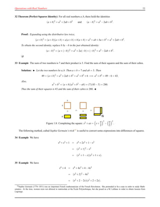 Operations with Real Numbers 11
32 Theorem (Perfect Squares Identity) For all real numbers a,b, there hold the identities
(a + b)2
= a2
+ 2ab + b2
and (a − b)2
= a2
− 2ab + b2
.
Proof: Expanding using the distributive law twice,
(a + b)2
= (a + b)(a + b) = a(a + b)+ b(a + b)= a2
+ ab + ba + b2
= a2
+ 2ab + b2
.
To obtain the second identity, replace b by −b in the just obtained identity:
(a − b)2
= (a + (−b))2
= a2
+ 2a(−b)+ (−b)2
= a2
− 2ab + b2
.
u
33 Example The sum of two numbers is 7 and their product is 3. Find the sum of their squares and the sum of their cubes.
Solution: ◮ Let the two numbers be a,b. Then a + b = 7 and ab = 3. Then
49 = (a + b)2
= a2
+ 2ab + b2
= a2
+ b2
+ 6 =⇒ a2
+ b2
= 49 − 6 = 43.
Also,
a3
+ b3
= (a + b)(a2
+ b2
− ab) = (7)(43 − 3) = 280.
Thus the sum of their squares is 43 and the sum of their cubes is 280. ◭
x
x
+
a
= + =
Figure 1.8: Completing the square: x2 + ax = x+
a
2
2
−
a
2
2
.
The following method, called Sophie Germain’s trick10 is useful to convert some expressions into differences of squares.
34 Example We have
x4 + x2 + 1 = x4 + 2x2 + 1 − x2
= (x2 + 1)2 − x2
= (x2 + 1 − x)(x2 + 1 + x).
35 Example We have
x4 + 4 = x4 + 4x2 + 4 − 4x2
= (x2 + 2)2 − 4x2
= (x2 + 2 − 2x)(x2 + 2 + 2x).
10Sophie Germain (1776–1831) was an important French mathematician of the French Revolution. She pretended to be a man in order to study Math-
ematics. At the time, women were not allowed to matriculate at the ´Ecole Polytechnique, but she posed as a M. Leblanc in order to obtain lessons from
Lagrange.
 