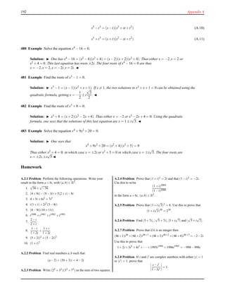 192 Appendix A
s3
−t3
= (s−t)(s2
+ st +t2
) (A.10)
s3
+t3
= (s+t)(s2
− st +t2
) (A.11)
480 Example Solve the equation x4 − 16 = 0.
Solution: ◮ One has x4 − 16 = (x2 − 4)(x2 + 4) = (x− 2)(x+ 2)(x2 + 4). Thus either x = −2,x = 2 or
x2 + 4 = 0. This last equation has roots ±2i. The four roots of x4 − 16 = 0 are thus
x = −2,x = 2,x = −2i,x = 2i. ◭
481 Example Find the roots of x3 − 1 = 0.
Solution: ◮ x3 −1 = (x−1)(x2 +x+1). If x = 1, the two solutions to x2 +x+1 = 0 can be obtained using the
quadratic formula, getting x = −
1
2
± i
√
3
2
. ◭
482 Example Find the roots of x3 + 8 = 0.
Solution: ◮ x3 + 8 = (x+ 2)(x2 − 2x+ 4). Thus either x = −2 or x2 − 2x+ 4 = 0. Using the quadratic
formula, one sees that the solutions of this last equation are x = 1 ± i
√
3. ◭
483 Example Solve the equation x4 + 9x2 + 20 = 0.
Solution: ◮ One sees that
x4
+ 9x2
+ 20 = (x2
+ 4)(x2
+ 5) = 0
Thus either x2
+ 4 = 0, in which case x = ±2i or x2
+ 5 = 0 in which case x = ±i
√
5. The four roots are
x = ±2i,±i
√
5 ◭
Homework
A.2.1 Problem Perform the following operations. Write your
result in the form a+bi, with (a,b) ∈ R2.
1.
√
36+
√
−36
2. (4+8i)−(9−3i)+5(2+i)−8i
3. 4+5i+6i2 +7i3
4. i(1+i)+2i2(3−4i)
5. (8−9i)(10+11i)
6. i1990 +i1991 +i1992 +i1993
7.
2−i
2+i
8.
1−i
1+2i
+
1+i
1+2i
9. (5+2i)2 +(5−2i)2
10. (1+i)3
A.2.2 Problem Find real numbers a,b such that
(a−2)+(5b+3)i = 4−2i
A.2.3 Problem Write (22 +32)(32 +72) as the sum of two squares.
A.2.4 Problem Prove that (1+i)2 = 2i and that (1−i)2 = −2i.
Use this to write
(1+i)2004
(1−i)2000
in the form a+bi, (a,b) ∈ R2.
A.2.5 Problem Prove that (1+i
√
3)3 = 8. Use this to prove that
(1+i
√
3)30
= 230
.
A.2.6 Problem Find |5+7i|, |
√
5+7i|, |5+i
√
7| and |
√
5+i
√
7|.
A.2.7 Problem Prove that if k is an integer then
(4k+1)i4k
+(4k+2)i4k+1
+(4k+3)i4k+2
+(4k+4)i4k+3
= −2−2i.
Use this to prove that
1+2i+3i2
+4i3
+··· +1995i1994
+1996i1995
= −998−998i.
A.2.8 Problem If z and z′ are complex numbers with either |z| = 1
or |z′| = 1, prove that
z−z′
1−zz′
= 1.
 