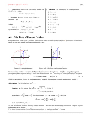 Polar Form of Complex Numbers 193
A.2.9 Problem Prove that if z,z′ and w are complex numbers with
|z| = |z′| = |w| = 1, then
|zz′
+zw+z′
w| = |z+z′
+w|
A.2.10 Problem Prove that if n is an integer which is not a
multiple of 4 then
1n
+in
+i2n
+i3n
= 0.
Now let
f (x) = (1+x+x2
)1000
= a0 +a1x+···+a2000x2000
.
By considering f (1)+ f (i)+ f (i2)+ f (i3), ﬁnd
a0 +a4 +a8 +··· +a2000.
A.2.11 Problem Find all the roots of the following equations.
1. x2 +8 = 0
2. x2 +49 = 0
3. x2 −4x+5 = 0
4. x2 −3x+6 = 0
5. x4 −1 = 0
6. x4 +2x2 −3 = 0
7. x3 −27 = 0
8. x6 −1 = 0
9. x6 −64 = 0
A.3 Polar Form of Complex Numbers
Complex numbers can be given a geometric representation in the Argand diagram (see ﬁgure A.1), where the horizontal axis
carries the real parts and the vertical axis the imaginary ones.
a + bi
θ
a
b
ℑ
ℜ
Figure A.1: Argand’s diagram.
z
|z|
|z|sinθ|z|cosθ
θ
ℑ
ℜ
Figure A.2: Polar Form of a Complex Number.
Given a complex number z = a + bi on the Argand diagram, consider the angle θ ∈]− π;π] that a straight line segment
passing through the origin and through z makes with the positive real axis. Considering the polar coordinates of z we gather
z = |z|(cosθ + isinθ), θ ∈]− π;π], (A.12)
which we call the polar form of the complex number z. The angle θ is called the argument of the complex number z.
484 Example Find the polar form of
√
3− i.
Solution: ◮ First observe that |
√
3− i| =
√
3
2
+ 12 = 2. Now, if
√
3− i = 2(cosθ + isinθ),
we need cosθ =
√
3
2
, sinθ = −
1
2
. This happens for θ ∈]− π;π] when θ = −
π
6
. Therefore,
√
3− i = 2(cos −
π
6
+ isin −
π
6
is the required polar form. ◭
We now present some identities involving complex numbers. Let us start with the following classic result. The proof requires
Calculus and can be omitted.
If we allow complex numbers in our MacLaurin expansions, we readily obtain Euler’s Formula.
 
