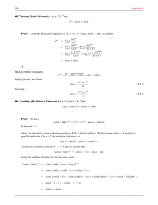 194 Appendix A
485 Theorem (Euler’s Formula) Let x ∈ R. Then
eix
= cosx+ isinx.
Proof: Using the MacLaurin expansion’s of x → ex, x → cosx, and x → sinx, we gather
eix = ∑+∞
k=0
(ix)n
n!
= ∑+∞
k=0
(ix)2n
(2n)!
+ ∑+∞
k=0
(ix)2n+1
(2n + 1)!
= ∑+∞
k=0
(−1)nx2n
(2n)!
+ i∑+∞
k=0
(−1)nx2n+1
(2n + 1)!
= cosx+ isinx.
u
Taking complex conjugates,
e−ix
= eix = cosx+ isinx = cosx− isinx.
Solving for sinx we obtain
sinx =
eix − e−ix
2i
(A.13)
Similarly,
cosx =
eix + e−ix
2
(A.14)
486 Corollary (De Moivre’s Theorem) Let n ∈ Z and x ∈ R. Then
(cosx+ isinx)n
= cosnx+ isinnx
Proof: We have
(cosx+ isinx)n
= (eix
)n
= eixn
= cosnx+ isinnx,
by theorem 485.
Aliter: An alternative proof without appealing to Euler’s identity follows. We ﬁrst assume that n > 0 and give a
proof by induction. For n = 1 the assertion is obvious, as
(cosx+ isinx)1
= cos1 ·x+ isin1 ·x.
Assume the assertion is true for n − 1 > 1, that is, assume that
(cosx+ isinx)n−1
= cos(n − 1)x+ isin(n − 1)x.
Using the addition identities for the sine and cosine,
(cosx+ isinx)n = (cosx+ isinx)(cosx+ isinx)n−1
= (cosx+ isinx)(cos(n − 1)x+ isin(n − 1)x).
= (cosx)(cos(n − 1)x)− (sinx)(sin(n − 1)x)+ i((cosx)(sin(n − 1)x)+ (cos(n − 1)x)(sinx)).
= cos(n − 1 + 1)x+ isin(n − 1 + 1)x
= cosnx+ isinnx,
 