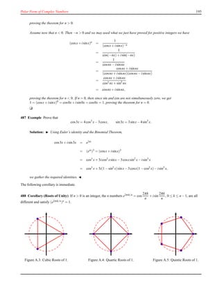 Polar Form of Complex Numbers 195
proving the theorem for n > 0.
Assume now that n < 0. Then −n > 0 and we may used what we just have proved for positive integers we have
(cosx+ isinx)n =
1
(cosx+ isinx)−n
=
1
cos(−nx)+ isin(−nx)
=
1
cosnx− isinnx
=
cosnx+ isinnx
(cosnx+ isinnx)(cosnx− isinnx)
=
cosnx+ isinnx
cos2 nx+ sin2
nx
= cosnx+ isinnx,
proving the theorem for n < 0. If n = 0, then since sin and cos are not simultaneously zero, we get
1 = (cosx+ isinx)0
= cos0x+ isin0x = cos0x = 1, proving the theorem for n = 0.
u
487 Example Prove that
cos3x = 4cos3
x− 3cosx, sin3x = 3sinx− 4sin3
x.
Solution: ◮ Using Euler’s identity and the Binomial Theorem,
cos3x+ isin3x = e3ix
= (eix)3 = (cosx+ isinx)3
= cos3 x+ 3icos2 xsinx− 3cosxsin2
x− isin3
x
= cos3
x+ 3i(1 − sin2
x)sinx− 3cosx(1 − cos2
x)− isin3
x,
we gather the required identities. ◭
The following corollary is immediate.
488 Corollary (Roots of Unity) If n > 0 is an integer, the n numbers e2πik/n = cos
2πk
n
+ isin
2πk
n
, 0 ≤ k ≤ n − 1, are all
different and satisfy (e2πik/n)n = 1.
Figure A.3: Cubic Roots of 1. Figure A.4: Quartic Roots of 1. Figure A.5: Quintic Roots of 1.
 